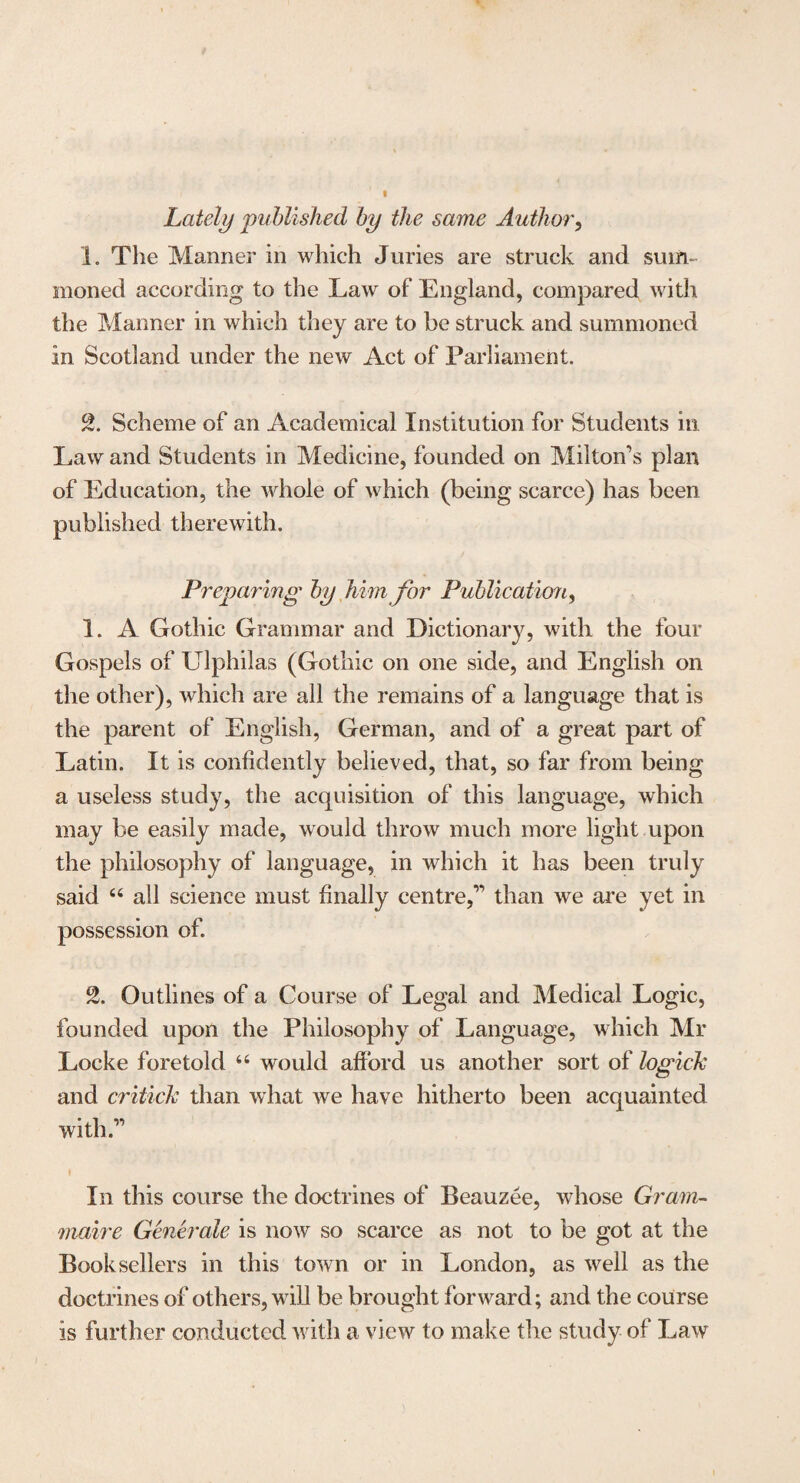 Lately published by the same Author, 1. The Manner in which Juries are struck and sum¬ moned according to the Law of England, compared with the Manner in which they are to be struck and summoned in Scotland under the new Act of Parliament. 2. Scheme of an Academical Institution for Students in Law and Students in Medicine, founded on Milton's plan of Education, the whole of which (being scarce) has been published therewith. Pi sparing by him for Publication, 1. A Gothic Grammar and Dictionary, with the four Gospels of Ulphilas (Gothic on one side, and English on the other), which are all the remains of a language that is the parent of English, German, and of a great part of Latin. It is confidently believed, that, so far from being a useless study, the acquisition of this language, which may be easily made, would throw much more light upon the philosophy of language, in which it has been truly said “ all science must finally centre, than we are yet in possession of. 2. Outlines of a Course of Legal and Medical Logic, founded upon the Philosophy of Language, which Mr Locke foretold 44 would afford us another sort of logick and critick than what we have hitherto been acquainted with. In this course the doctrines of Beauzee, whose Gram- maire Gene rale is now so scarce as not to be got at the Booksellers in this town or in London, as well as the doctrines of others, will be brought forward; and the course is further conducted with a view to make the study of Law