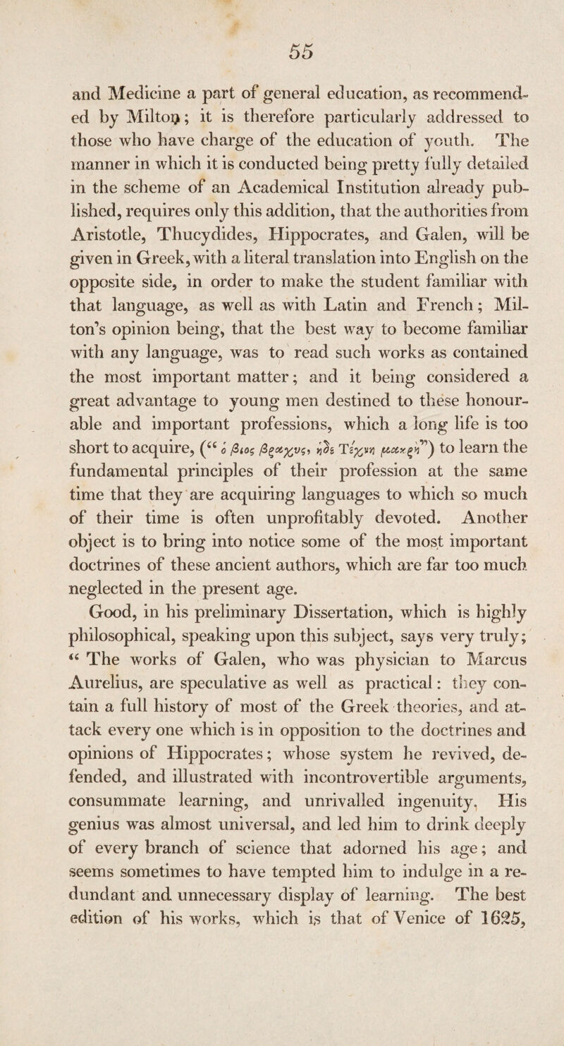 and Medicine a part of general education, as recommend¬ ed by Miltoij; it is therefore particularly addressed to those who have charge of the education of youth. The manner in which it is conducted being pretty fully detailed in the scheme of an Academical Institution already pub¬ lished, requires only this addition, that the authorities from Aristotle, Thucydides, Hippocrates, and Galen, will be given in Greek, with a literal translation into English on the opposite side, in order to make the student familiar with that language, as well as with Latin and French; Mil¬ ton’s opinion being, that the best way to become familiar with any language, was to read such works as contained the most important matter; and it being considered a great advantage to young men destined to these honour¬ able and important professions, which a long life is too short to acquire, (“ o <05 T3”) to learn the fundamental principles of their profession at the same time that they are acquiring languages to which so much of their time is often unprofitably devoted. Another object is to bring into notice some of the most important doctrines of these ancient authors, which are far too much neglected in the present age. Good, in his preliminary Dissertation, which is highly philosophical, speaking upon this subject, says very truly; “ The works of Galen, who was physician to Marcus Aurelius, are speculative as well as practical: they con¬ tain a full history of most of the Greek theories, and at¬ tack every one which is in opposition to the doctrines and opinions of Hippocrates; whose system he revived, de¬ fended, and illustrated with incontrovertible arguments, consummate learning, and unrivalled ingenuity, His genius was almost universal, and led him to drink deeply of every branch of science that adorned his age; and seems sometimes to have tempted him to indulge in a re¬ dundant and unnecessary display of learning. The best edition of his works, w hich is that of Venice of 1625,