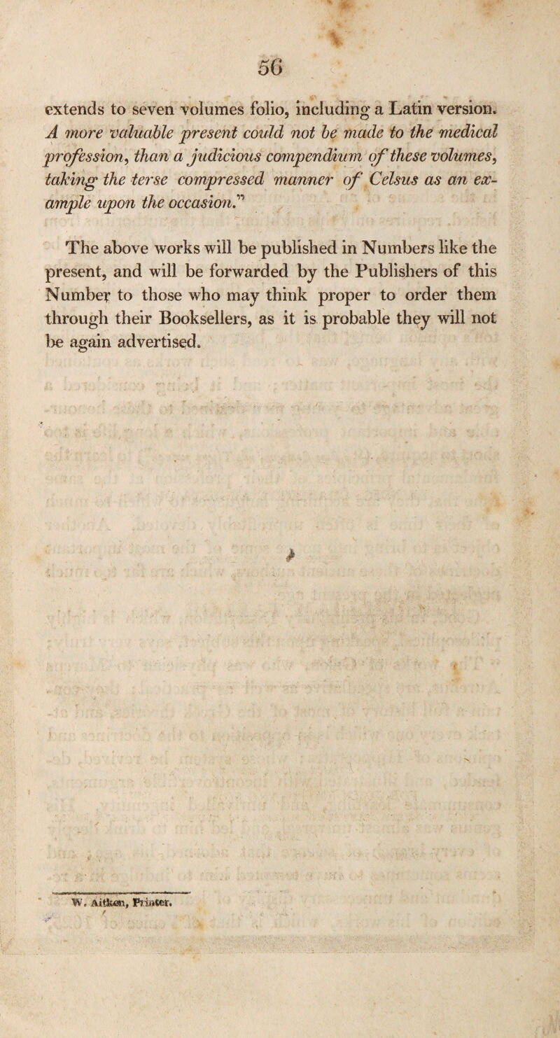 extends to seven volumes folio, including a Latin version. A more valuable present could not be made to the medical profession, than a judicious compendium of these volumes, taking the terse compressed manner of Celsus as an ex¬ ample upon the occasion The above works will be published in Numbers like the present, and will be forwarded by the Publishers of this Number to those who may think proper to order them through their Booksellers, as it is probable they will not he again advertised. W. Aitken, Printer.