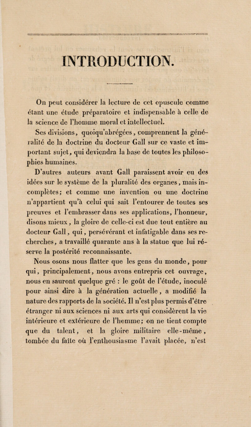 INTRODUCTION. On peut considérer la lecture de cet opuscule comme étant une étude préparatoire et indispensable à celle de la science de l’homme moral et intellectuel. Ses divisions, quoiqu’abrégées, comprennent la géné¬ ralité de la doctrine du docteur Gall sur ce vaste et im¬ portant sujet, qui deviendra la base de toutes les philoso¬ phies humaines. D’autres auteurs avant Gall paraissent avoir eu des idées sur le système de la pluralité des organes, mais in¬ complètes; et comme une invention ou une doctrine n’appartient qu’à celui qui sait l’entourer de toutes ses preuves et l’emhrasser dans ses applications, l’honneur, disons mieux, la gloire de celle-ci est due tout entière au docteur Gall, qui, persévérant et infatigable dans ses re¬ cherches, a travaillé quarante ans à la statue que lui ré¬ serve la postérité reconnaissante. Nous osons nous flatter que les gens du monde, pour qui, principalement, nous avons entrepris cet ouvrage, nous en sauront quelque gré : le goût de l’étude, inoculé pour ainsi dire à la génération actuelle, a modifié la nature des rapports de la société. Il n’est plus permis d’être étranger ni aux sciences ni aux arts qui considèrent la vie intérieure et extérieure de l’homme; on ne tient compte que du talent, et la gloire militaire elle-même, tombée du faile où renthousiasme l’avait placée, n’est