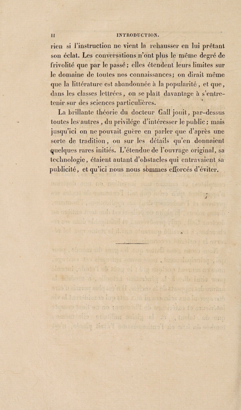 rien si l’instruction ne vient la rehausser en lui prêtant son éclat. Les conversations n’ont plus le même degré de frivolité que par le passé; elles étendent leurs limites sur le domaine de toutes nos connaissances; on dirait même que la littérature est abandonnée à la popularité , et que, dans les classes lettrées, on se plaît davantage à s’entre¬ tenir sur des sciences particulières, La brillante théorie du docteur Gall jouit, par-dessus toutes les autres , du privilège d’intéresser le public ; mais jusqu’ici on ne pouvait guère en parler que d’après une sorte de tradition, ou sur les détails qu’en donnaient quelques rares initiés. L’étendue de l’ouvrage original, sa technologie, étaient autant d’obstacles qui entravaient sa publicité, et qu’ici nous nous sommes efforcés d’éviter.