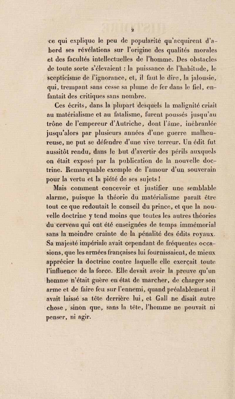 a ce qui explique le peu de popularité qu’acquirent d’a¬ bord ses révélations sur l’origine des qualités morales et des facultés intellectuelles de l’homme. Des obstacles de toute sorte s’élevaient : la puissance de l’habitude, le scepticisme de l’ignorance, et, il faut le dire, la jalousie, qui, trempant sans cesse sa plume de fer dans le fiel, en¬ fantait des critiques sans nombre. Ces écrits, dans la plupart desquels la malignité criait au matérialisme et au fatalisme, furent poussés jusqu’au trône de l’empereur d’Autriche, dont l’âme, inébranlée jusqu’alors par plusieurs années d’une guerre malheu¬ reuse, ne put se défendre d’une vive terreur. Un édit fut aussitôt rendu, dans le but d’avertir des périls auxquels on était exposé par la publication de la nouvelle doc¬ trine. Remarquable exemple de l’amour d’un souverain pour la vertu et la piété de ses sujets ! Mais comment concevoir et justifier une semblable alarme, puisque la théorie du matérialisme paraît être tout ce que redoutait le conseil du prince, et que la nou¬ velle doctrine y tend moins que toutes les autres théories du cerveau qui ont été enseignées de temps immémorial sans la moindre crainte de la pénalité des édits royaux. Sa majesté impériale avait cependant de fréquentes occa¬ sions, que les armées françaises lui fournissaient, de mieux apprécier la doctrine contre laquelle elle exerçait toute l’influence de la force. Elle devait avoir la preuve qu’un homme n’était guère en état de marcher, de charger son arme et de faire feu sur l’ennemi, quand préalablement il avait laissé sa tête derrière lui, et Gall ne disait autre chose , sinon que, sans la tête, l’homme ne pouvait ni penser, ni agir.