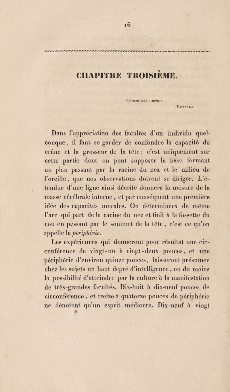 WV VA V WV WV VW V\\ VW VW VA/V' VW WV' \ <VV VW V W WV VH VW VW VW VW vw wv WWW WWV\' VW V VV WWW V W wwwvw CHAPITRE TROISIÈME. Connaistoi toi-même. Pacsakias. Dans l’appréciation des facultés d’un individu quel¬ conque, il faut se garder de confondre la capacité du crâne et la grosseur de la tête; c’est uniquement sur cette partie dont on peut supposer la base formant un plan passant par la racine du nez et le milieu de l’oreille, que nos observations doivent se diriger. L’é¬ tendue d’une ligne ainsi décrite donnera la mesure de la masse cérébrale interne , et par conséquent une première idée des capacités morales. On déterminera de môme l’arc qui part de la racine du nez et finit à la fossette du cou en passant par le sommet de la tête, c’est ce qu’on appelle la périphérie. Les expériences qui donneront pour résultat une cir¬ conférence de vingt-un à vingt-deux pouces, et une périphérie d’environ quinze pouces, laisseront présumer chez les sujets un haut degré d’intelligence, ou du moins la possibilité d’atteindre par la culture à la manifestation de très-grandes facultés. Dix-huit à dix-neuf pouces de circonférence, et treize à quatorze pouces de périphérie 11e dénotent qu’un esprit médiocre. Dix-neuf à vingt