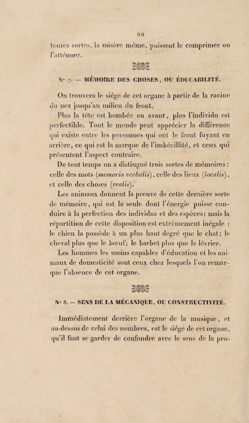 tonies sortes, la misère même, poissent le comprimer ou l’atténuer. N 7. — MÉMOIRE DES CHOSES, OU ÉDUCABILITÉ. On trouvera le siège de cet organe à partir de la racine du nez jusqu’au milieu du front. PI us la tête est bombée en ayant, plus l’individu est perfectible. Tout le monde peut apprécier la différence qui existe entre les personnes qui ont le front fuyant en arrière, ce qui est la marque de l’imbécillité, et ceux qui présentent l’aspect contraire. De tout temps on a distingué trois sortes de mémoires : celle des mots (memoria verbalis), celle des lieux (loccdis), et celle des choses (realis). Les animaux donnent la preuve de cette dernière sorte de mémoire, qui est la seule dont l’énergie puisse con¬ duire à la perfection des individus et des espèces; mais la répartition de cette disposition est extrêmement inégale : le chien la possède à un plus haut degré que le chat; le cheval plus que le bœuf; le barbet plus que le lévrier. Les hommes les moins capables d’éducation et les ani¬ maux de domesticité sont ceux chez lesquels l’on remar¬ que l’absence de cet organe. N» 8. — SENS DE LA MÉCANIQUE, OU CONSTÎUICTTtlTÉ. Immédiatement derrière l’organe de la musique, et au-dessus de celui des nombres, est le siège de cet organe, qu’il faut se garder de confondre avec le sens de la pro-