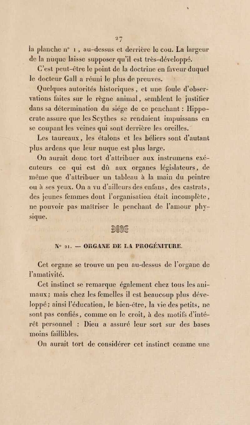 la planche n° 1 , au-dessus et derrière le cou. La largeur de la nuque laisse supposer qu’il est très-développé. C’est peut-être le point de la doctrine en faveur duquel le docteur Gall a réuni le plus de preuves. Quelques autorités historiques, et une foule d’obser¬ vations faites sur le règne animal, semblent le justifier dans sa détermination du siège de ce penchant : Hippo¬ crate assure que les Scythes se rendaient impuissans en se coupant les veines qui sont derrière les oreilles. Les taureaux, les étalons et les béliers sont d’autant plus ardens que leur nuque est plus large. On aurait donc tort d’attribuer aux instrumens exé¬ cuteurs ce qui est dû aux organes législateurs, de même que d’attribuer un tableau à la main du peintre ou à ses yeux. On a vu d’ailleurs des enfans, des castrats, des jeunes femmes dont l’organisation était incomplète, ne pouvoir pas maîtriser le penchant de l’amour phy¬ sique. N° 21. — ORGANE DE JLA PROGÉNITURE. Cet organe se trouve un peu au-dessus de l’organe de l’amativité. Cet instinct se remarque également chez tous les ani¬ maux; mais chez les femelles il est beaucoup plus déve¬ loppé; ainsi l’éducation, le bien-être, la vie des petits, ne sont pas confiés, comme on le croit, à des motifs d’inté¬ rêt personnel : Dieu a assuré leur sort sur des bases moins faillibles. On aurait tort de considérer cet instinct comme une