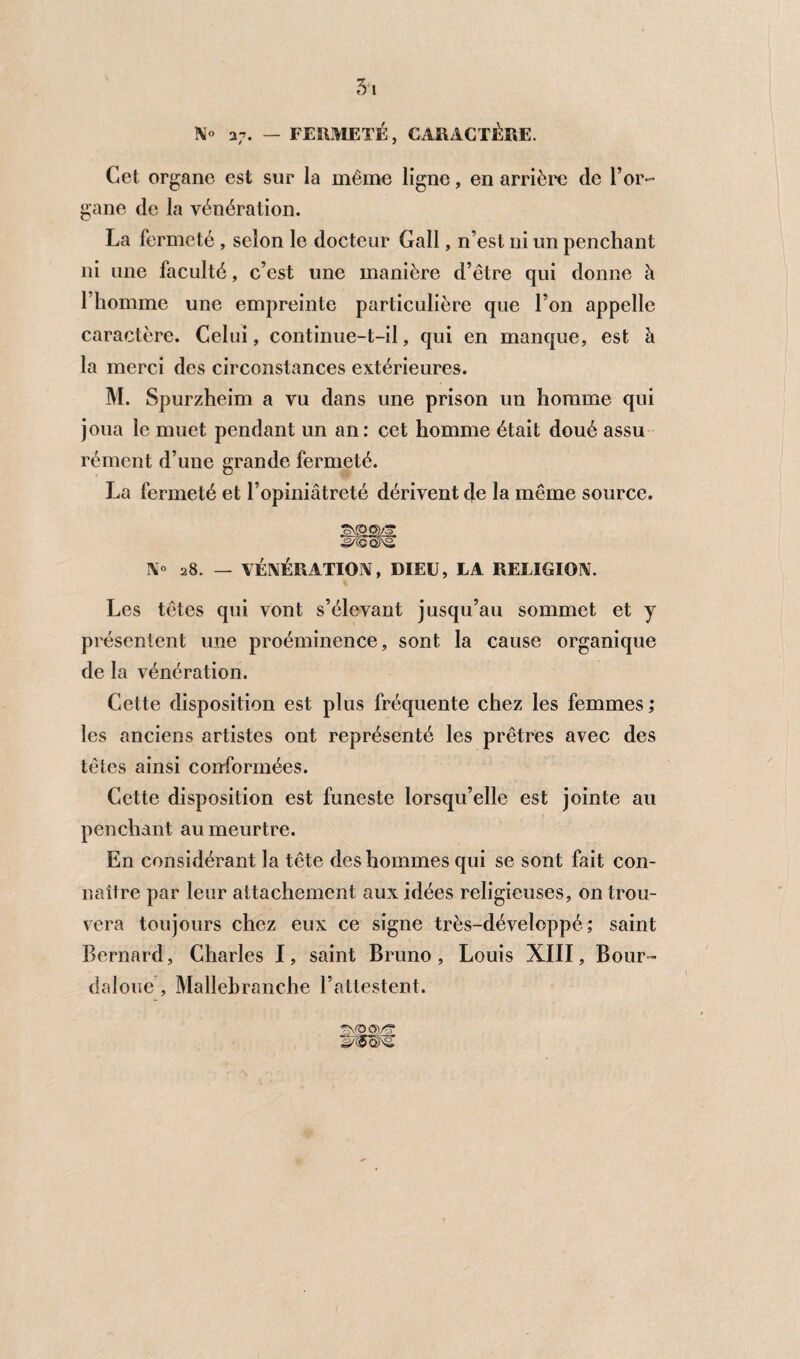 N° 37. — FERMETÉ, CARACTÈRE. Cet organe est sur la même ligne, en arrière de l’or¬ gane de la vénération. La fermeté , selon le docteur Gall, n’est ni un penchant ni une faculté, c’est une manière d’être qui donne h l’homme une empreinte particulière que l’on appelle caractère. Celui, continue-t-il, qui en manque, est à la merci des circonstances extérieures. M. Spurzheim a vu dans une prison un homme qui joua le muet pendant un an: cet homme était doué assu rément d’une grande fermeté. La fermeté et l’opiniâtreté dérivent de la même source. N° 28. — VÉNÉRATION, DIEU, LA RELIGION. Les têtes qui vont s’élevant jusqu’au sommet et y présentent une proéminence, sont la cause organique de la vénération. Cette disposition est plus fréquente chez les femmes ; les anciens artistes ont représenté les prêtres avec des têtes ainsi conformées. Cette disposition est funeste lorsqu’elle est jointe au penchant au meurtre. En considérant la tête des hommes qui se sont fait con¬ naître par leur attachement aux idées religieuses, on trou¬ vera toujours chez eux ce signe très-développé ; saint Bernard, Charles I, saint Bruno, Louis XIII, Bour- daloue, Mallehranche l’attestent.