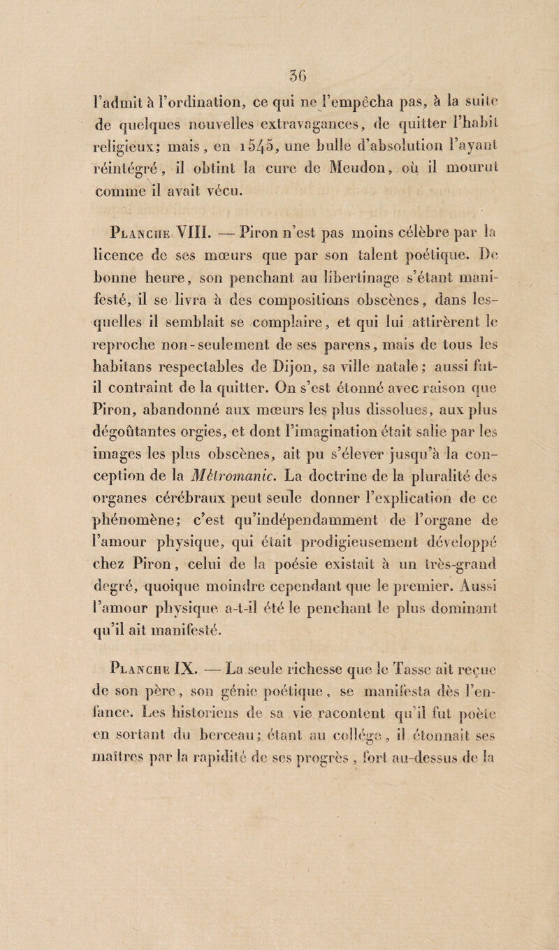 l’admit à l’ordination, ce qui ne l’empêcha pas, à la suite de quelques nouvelles extravagances, de quitter l’habit religieux; mais, en 154-5, une bulle d’absolution l’ayant réintégré, il obtint la cure de Meudon, où il mourut comme il avait vécu. P L ancïïe YIII. — Piron n’est pas moins célèbre par la licence de ses mœurs que par son talent poétique. De bonne heure, son penchant au libertinage s’étant mani¬ festé, il se livra à des compositions obscènes, dans les¬ quelles il semblait se complaire, et qui lui attirèrent le reproche non-seulement de ses parens, mais de tous les habitans respectables de Dijon, sa ville natale; aussi fut- il contraint de la quitter. On s’est étonné avec raison que Piron, abandonné aux mœurs les plus dissolues, aux plus dégoûtantes orgies, et dont Fimagination était salie par les images les plus obscènes, ait pu s’élever jusqu’à la con¬ ception de la Métromanie. La doctrine de la pluralité des organes cérébraux peut seule donner l’explication de ce phénomène; c’est qu’indépendamment de l’organe de l’amour physique, qui était prodigieusement développé chez Piron, celui de la poésie existait à un très-grand degré, quoique moindre cependant que le premier. Aussi l’amour physique a-t-il été le penchant le plus dominant qu’il ait manifesté. Planche IX. — La seule richesse que le Tasse ait reçue de son père, son génie poétique, se manifesta dès l’en- fance. Les historiens de sa vie racontent qu’il fut poète en sortant du berceau; étant au collège, il étonnait ses maîtres par la rapidité de ses progrès , fort au-dessus de la