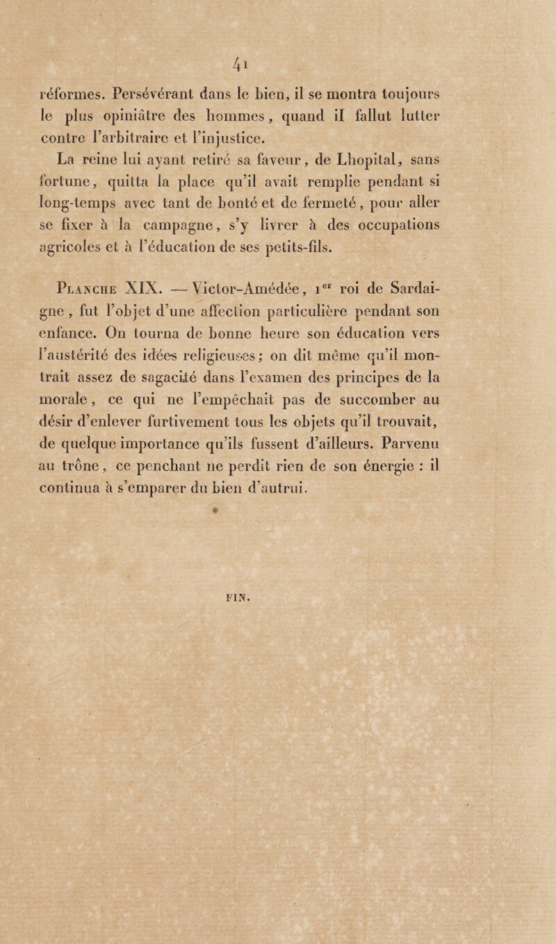 le plus opiniâtre des hommes, quand il fallut lutter contre l’arbitraire et l’injustice. La reine lui ayant retiré sa faveur, de Lhopital, sans fortune, quitta la place qu’il avait remplie pendant si long-temps avec tant de bonté et de fermeté, pour aller se fixer à la campagne, s’y livrer à des occupations agricoles et à l’éducation de ses petits-fils. Planche XIX. — Victor-Amédée, ier roi de Sardai¬ gne , fut l’objet d’une affection particulière pendant son enfance. On tourna de bonne heure son éducation vers l’austérité des idées religieuses; on dit môme qu’il mon¬ trait assez de sagacité dans l’examen des principes de la morale, ce qui ne l’empêchait pas de succomber au désir d’enlever furtivement tous les objets qu’il trouvait, de quelque importance qu’ils fussent d’ailleurs. Parvenu au trône, ce penchant ne perdit rien de son énergie : il continua à s’emparer du bien d’autrui.