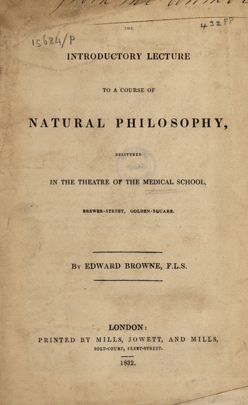 THE INTRODUCTORY LECTURE TO A COURSE OF NATURAL PHILOSOPHY DELIVERED IN THE THEATRE OF THE MEDICAL SCHOOL, BREWER-STREET, GOLDEN-SQUARE. By EDWARD BROWNE, F.L.S. LONDON: PRINTED BY MILLS, JOWETT, AND MILLS, BOLT-COURT, FLEET-STREET, 1832.