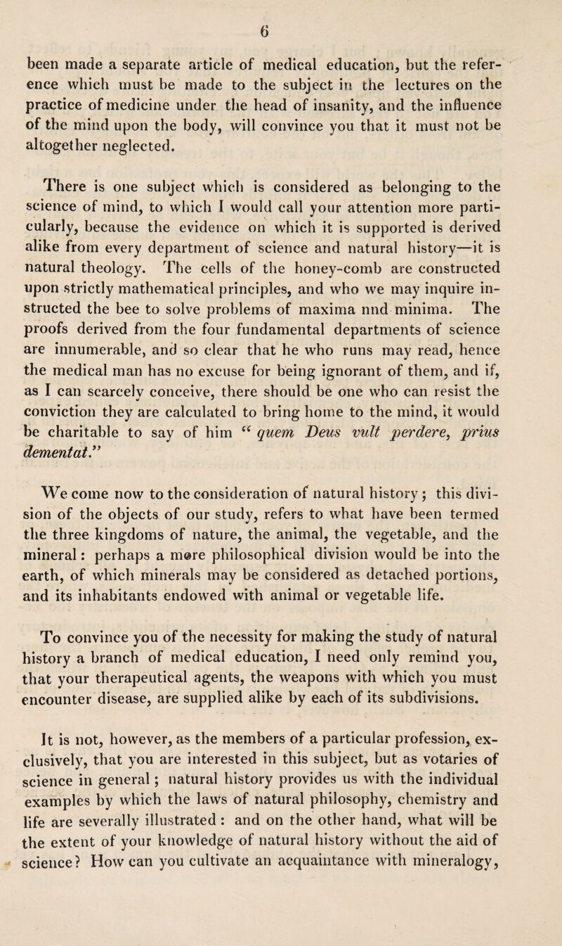 been made a separate article of medical education* but the refer¬ ence which must be made to the subject in the lectures on the practice of medicine under the head of insanity, and the influence of the mind upon the body, will convince you that it must not be altogether neglected. There is one subject which is considered as belonging to the science of mind, to which I would call your attention more parti¬ cularly, because the evidence on which it is supported is derived alike from every department of science and natural history—it is natural theology. The cells of the honey-comb are constructed upon strictly mathematical principles, and who we may inquire in¬ structed the bee to solve problems of maxima nnd minima. The proofs derived from the four fundamental departments of science are innumerable, and so clear that he who runs may read, hence the medical man has no excuse for being ignorant of them, and if, as I can scarcelv conceive, there should be one who can resist the conviction they are calculated to bring home to the mind, it would be charitable to say of him “ quern Deus vult perdere, prius dementat** We come now to the consideration of natural history; this divi¬ sion of the objects of our study, refers to what have been termed the three kingdoms of nature, the animal, the vegetable, and the mineral: perhaps a more philosophical division would be into the earth, of which minerals may be considered as detached portions, and its inhabitants endowed with animal or vegetable life. To convince you of the necessity for making the study of natural history a branch of medical education, I need only remind you, that your therapeutical agents, the weapons with which you must encounter disease, are supplied alike by each of its subdivisions. It is not, however, as the members of a particular profession, ex¬ clusively, that you are interested in this subject, but as votaries of science in general; natural history provides us with the individual examples by which the laws of natural philosophy, chemistry and life are severally illustrated : and on the other hand, what will be the extent of your knowledge of natural history without the aid of science? How can you cultivate an acquaintance with mineralogy,