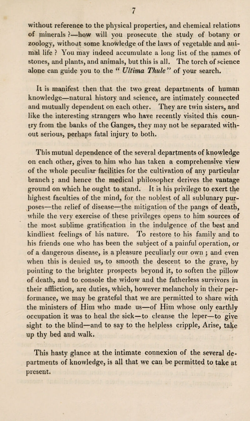 without reference to the physical properties, and chemical relations of minerals ?—how will you prosecute the study of botany or zoology, without some knowledge of the laws of vegetable and ani¬ mal life ? You may indeed accumulate a long list of the names of stones, and plants, and animals, but this is all. The torch of science alone can guide you to the “ Ultima Thule ” of your search. It is manifest then that the two great departments of human knowledge—natural history and science, are intimately connected and mutually dependent on each other. They are twin sisters, and like the interesting strangers who have recently visited this coun¬ try from the banks of the Ganges, they may not be separated with¬ out serious, perhaps fatal injury to both. This mutual dependence of the several departments of knowledge on each other, gives to him who has taken a comprehensive view of the whole peculiar facilities for the cultivation of any particular branch ; and hence the medical philosopher derives the vantage ground on which he ought to stand. It is his privilege to exert the highest faculties of the mind, for the noblest of all sublunary pur¬ poses—the relief of disease—the mitigation of the pangs of death, while the very exercise of these privileges opens to him sources of the most sublime gratification in the indulgence of the best and kindliest feelings of his nature. To restore to his family and to his friends one who has been the subject of a painful operation, or of a dangerous disease, is a pleasure peculiarly our own ; and even when this is denied us, to smooth the descent to the grave, by pointing to the brighter prospects beyond it, to soften the pillow of death, and to console the widow and the fatherless survivors in their affliction, are duties, which, however melancholy in their per¬ formance, we may be grateful that we are permitted to share with the ministers of Him who made us—of Him whose only earthly occupation it was to heal the sick—to cleanse the leper—to give sight to the blind—and to say to the helpless cripple, Arise, take up thy bed and walk. This hasty glance at the intimate connexion of the several de¬ partments of knowledge, is all that we can be permitted to take at present.