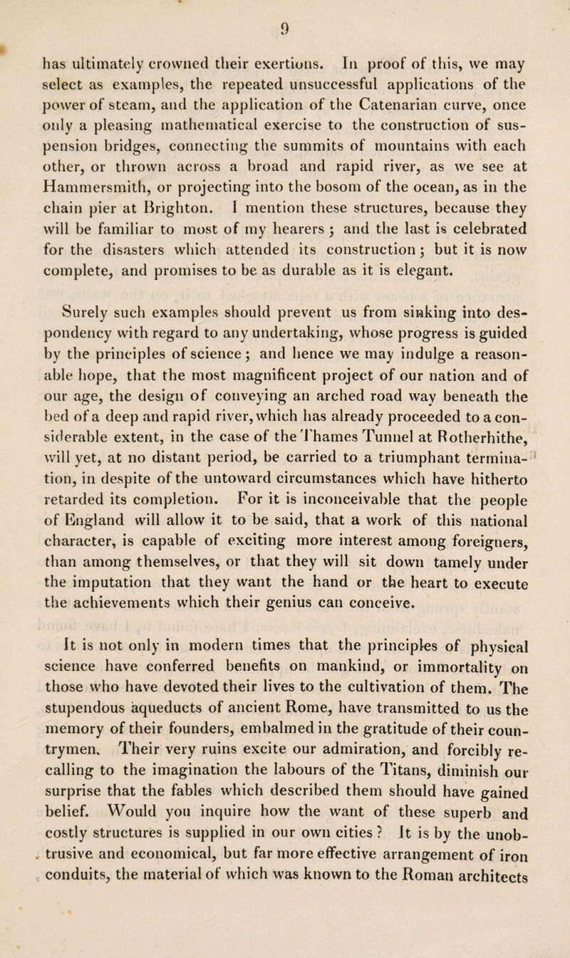 has ultimately crowned their exertions. In proof of this, we may select as examples, the repeated unsuccessful applications of the power of steam, and the application of the Catenarian curve, once only a pleasing mathematical exercise to the construction of sus¬ pension bridges, connecting the summits of mountains with each other, or thrown across a broad and rapid river, as we see at Hammersmith, or projecting into the bosom of the ocean, as in the chain pier at Brighton. I mention these structures, because they will be familiar to most of my hearers ; and the last is celebrated for the disasters which attended its construction; but it is now complete, and promises to be as durable as it is elegant. Surely such examples should prevent us from sinking into des¬ pondency with regard to any undertaking, whose progress is guided by the principles of science; and hence we may indulge a reason¬ able hope, that the most magnificent project of our nation and of our age, the design of conveying an arched road way beneath the bed of a deep and rapid river, which has already proceeded to a con¬ siderable extent, in the case of the Thames Tunnel at Rotherhithe, will yet, at no distant period, be carried to a triumphant termina¬ tion, in despite of the untoward circumstances which have hitherto retarded its completion. For it is inconceivable that the people of England will allow it to be said, that a work of this national character, is capable of exciting more interest among foreigners, than among themselves, or that they will sit down tamely under the imputation that they want the hand or the heart to execute the achievements which their genius can conceive. It is not only in modern times that the principles of physical science have conferred benefits on mankind, or immortality on those who have devoted their lives to the cultivation of them. The stupendous aqueducts of ancient Rome, have transmitted to us the memory of their founders, embalmed in the gratitude of their coun¬ trymen. Their very ruins excite our admiration, and forcibly re¬ calling to the imagination the labours of the Titans, diminish our surprise that the fables which described them should have gained belief. Would you inquire how the want of these superb and costly structures is supplied in our own cities ? It is by the unob¬ trusive and economical, but far more effective arrangement of iron conduits, the material of which was known to the Roman architects