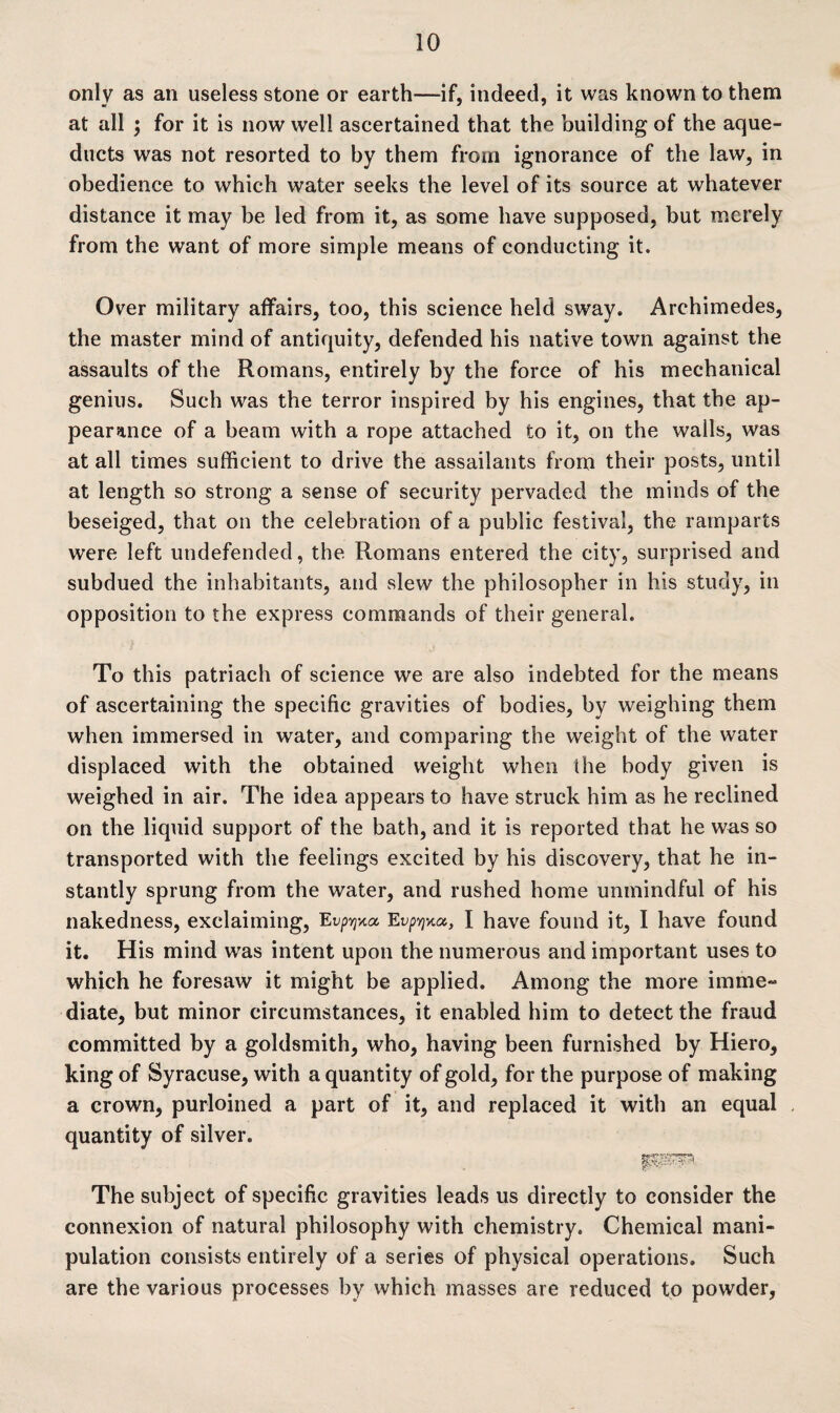 only as an useless stone or earth—if, indeed, it was known to them at all \ for it is now well ascertained that the building of the aque¬ ducts was not resorted to by them from ignorance of the law, in obedience to which water seeks the level of its source at whatever distance it may be led from it, as some have supposed, but merely from the want of more simple means of conducting it. Over military affairs, too, this science held sway. Archimedes, the master mind of antiquity, defended his native town against the assaults of the Romans, entirely by the force of his mechanical genius. Such was the terror inspired by his engines, that the ap¬ pearance of a beam with a rope attached to it, on the walls, was at all times sufficient to drive the assailants from their posts, until at length so strong a sense of security pervaded the minds of the beseiged, that on the celebration of a public festival, the ramparts were left undefended, the Romans entered the city, surprised and subdued the inhabitants, and slew the philosopher in his study, in opposition to the express commands of their general. To this patriach of science we are also indebted for the means of ascertaining the specific gravities of bodies, by weighing them when immersed in water, and comparing the weight of the water displaced with the obtained weight when the body given is weighed in air. The idea appears to have struck him as he reclined on the liquid support of the bath, and it is reported that he was so transported with the feelings excited by his discovery, that he in¬ stantly sprung from the water, and rushed home unmindful of his nakedness, exclaiming, Evp^a Evp^a, I have found it, I have found it. His mind was intent upon the numerous and important uses to which he foresaw it might be applied. Among the more imme¬ diate, but minor circumstances, it enabled him to detect the fraud committed by a goldsmith, who, having been furnished by Hiero, king of Syracuse, with a quantity of gold, for the purpose of making a crown, purloined a part of it, and replaced it with an equal quantity of silver. The subject of specific gravities leads us directly to consider the connexion of natural philosophy with chemistry. Chemical mani¬ pulation consists entirely of a series of physical operations. Such are the various processes by which masses are reduced to powder,