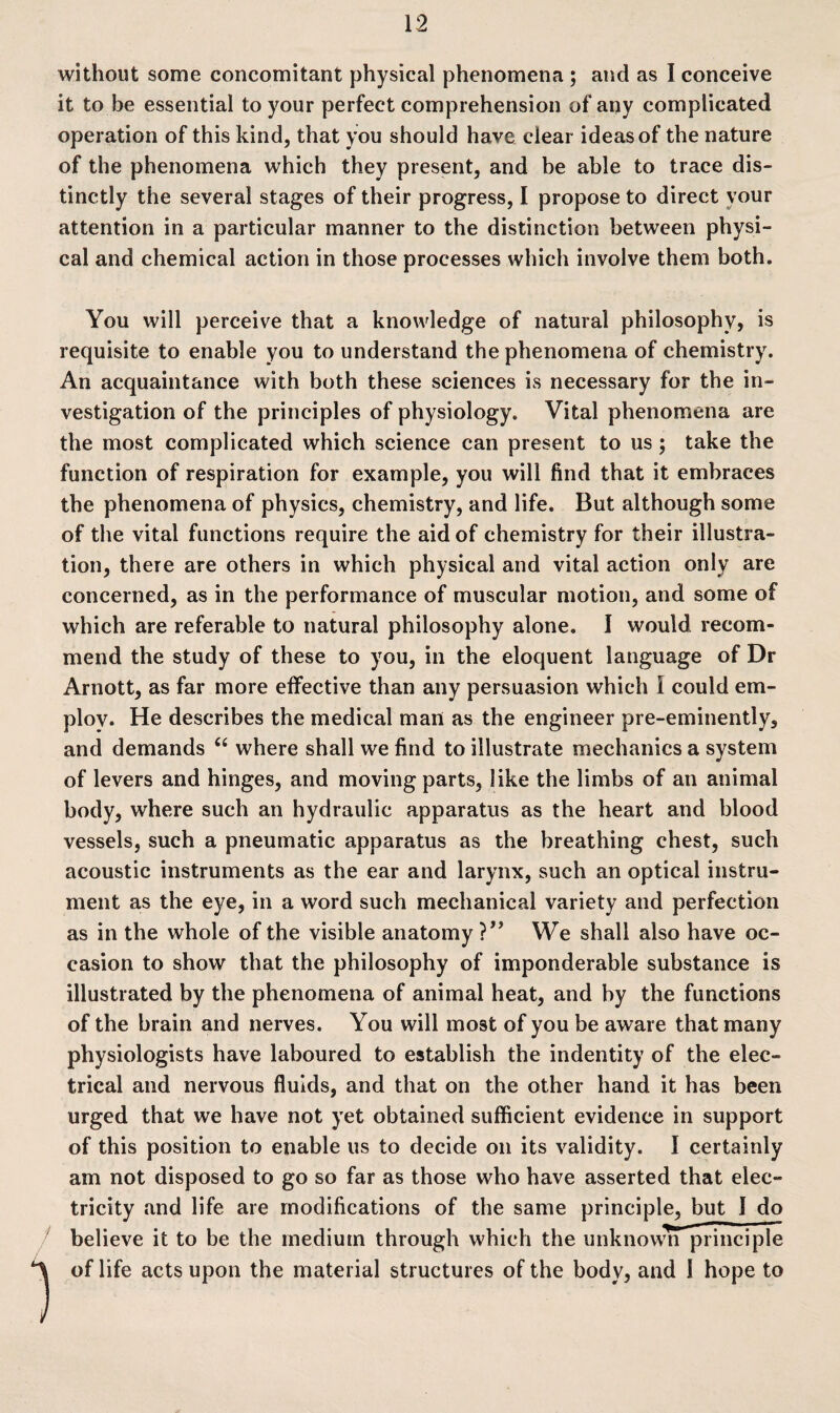 without some concomitant physical phenomena ; and as I conceive it to be essential to your perfect comprehension of any complicated operation of this kind, that you should have clear ideas of the nature of the phenomena which they present, and be able to trace dis¬ tinctly the several stages of their progress, I propose to direct your attention in a particular manner to the distinction between physi¬ cal and chemical action in those processes which involve them both. You will perceive that a knowledge of natural philosophy, is requisite to enable you to understand the phenomena of chemistry. An acquaintance with both these sciences is necessary for the in¬ vestigation of the principles of physiology. Vital phenomena are the most complicated which science can present to us ; take the function of respiration for example, you will find that it embraces the phenomena of physics, chemistry, and life. But although some of the vital functions require the aid of chemistry for their illustra¬ tion, there are others in which physical and vital action only are concerned, as in the performance of muscular motion, and some of which are referable to natural philosophy alone, I would recom¬ mend the study of these to you, in the eloquent language of Dr Arnott, as far more effective than any persuasion which I could em¬ ploy. He describes the medical man as the engineer pre-eminently, and demands “ where shall we find to illustrate mechanics a system of levers and hinges, and moving parts, like the limbs of an animal body, where such an hydraulic apparatus as the heart and blood vessels, such a pneumatic apparatus as the breathing chest, such acoustic instruments as the ear and larynx, such an optical instru¬ ment as the eye, in a word such mechanical variety and perfection as in the whole of the visible anatomy ?” We shall also have oc¬ casion to show that the philosophy of imponderable substance is illustrated by the phenomena of animal heat, and by the functions of the brain and nerves. You will most of you be aware that many physiologists have laboured to establish the indentity of the elec¬ trical and nervous fluids, and that on the other hand it has been urged that we have not yet obtained sufficient evidence in support of this position to enable us to decide on its validity. I certainly am not disposed to go so far as those who have asserted that elec¬ tricity and life are modifications of the same principle, but 1 do believe it to be the medium through which the unknown principle of life acts upon the material structures of the body, and I hope to