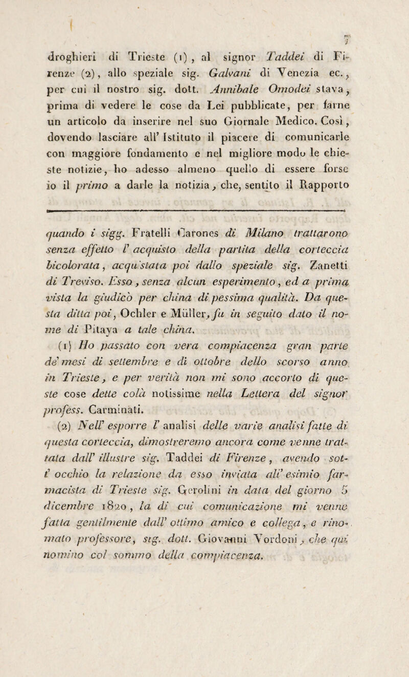 droghieri di Trieste (i) , al signor Taddei di Fi¬ renze (2), allo speziale sig. Galvani di Venezia ec., per cui il nostro sig. doti. Annibaie Omodei stava, prima di vedere le cose da Lei pubblicate, per farne un articolo da inserire nel suo Giornale Medico. Così, dovendo lasciare all’ Istituto il piacete di comunicarle con maggiore fondamento e nel migliore modo le chie¬ ste notizie, ho adesso almeno quello di essere forse io il primo a darle la notizia, che, sentilo il Rapporto quando i sigg. Fratelli Carones di Milano trattarono senza effetto C acquisto della partita della corteccia bicolorata, acquistata poi dallo speziale sig. Zanetti di Treviso. Esso , senza alcun esperimento, ed a prima vista la giudico per china di pessima qualità. Da que¬ sta ditta poi, Ochler e Mailer,in seguito dato il no¬ me di Pitava a tale china. (1) Ho passato con vera compiacenza gran parte de mesi di settembre e di ottobre dello scorso anno in Trieste, e per verità non mi sono accorto di que¬ ste cose dette colà notissime nella Lettera del signor profess. Carminati. (2) Nell* 1 2 esporre V analisi delle varie analisi fatte di questa corteccia, dimostreremo ancora come venne trat¬ tata dall’ illustre sig. Taddei di Firenze , avendo sot- i occhio la relazione da esso inviata all’esimio far¬ macista di Trieste sig. Qeroli ni in data del giorno 5 dicembre 1820, la di cui comunicazione mi venne fatta gentilmente dall’ ottimo amico e collega, e rino¬ mato professore, sig. doti. Giovanni Vordon\ . che qui nomino col sommo della compiacenza.