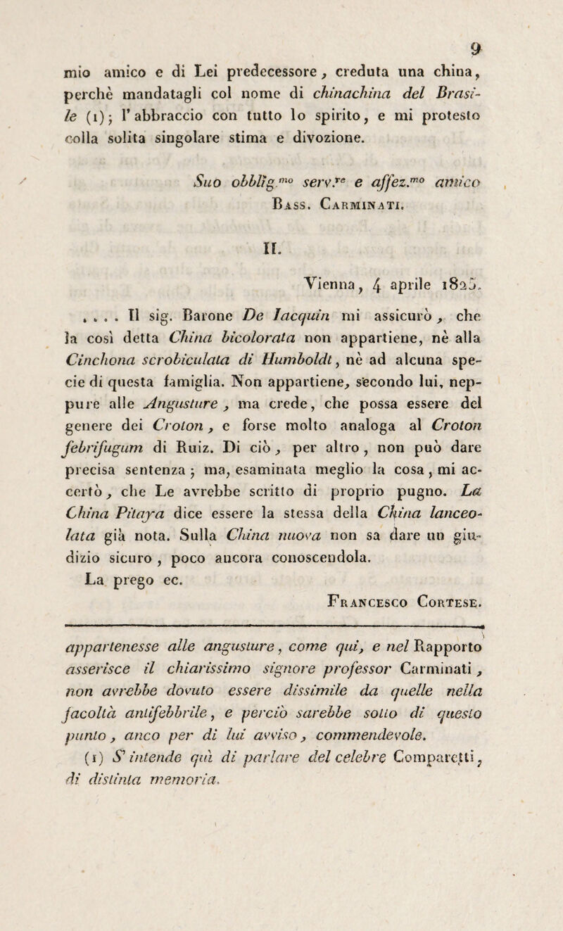 £ mio amico e di Lei predecessore, creduta una china, perchè mandatagli col nome di chinachina del Brasi¬ le (i); l’abbraccio con tutto lo spirito, e mi protesto colla solita singolare stima e divozione. Suo obblìgmo serv.Te e affez.mo amico Bass. Carminati. IL Vienna, 4 aprile 182V . „ . . Il sig. Barone De laequin mi assicurò , che ìa così detta China hicolorata non appartiene, nè alla Cinchona scrobiculala di Humboldt, nè ad alcuna spe¬ cie di questa famiglia. Non appartiene, secondo lui, nep¬ pure alle Angustine, ma crede, che possa essere del genere dei Croton, e forse molto analoga al Croton febrifugum di Ruiz. Di ciò, per altro , non può dare precisa sentenza 3 ma, esaminata meglio la cosa , mi ac¬ certò , che Le avrebbe scritto di proprio pugno. La China Pilaya dice essere la stessa della China lanceo¬ lata già nota. Sulla China nuova non sa dare un giu¬ dizio sicuro , poco ancora conoscendola. La prego ec. Francesco Cortese. appartenesse alle angusture, come qui, e nel Rapporto asserisce il chiarissimo signore professor Carminati , non avrebbe dovuto essere dissimile da quelle nella facoltà antifebbrile, e perciò sarebbe sotto di questo punto, anco per di lui avviso, commendevole. (1) S* intende qui di parlare del celebre Comparenti ? di distinta memoria.