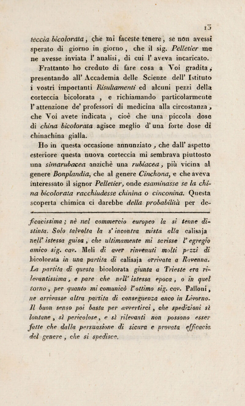 leccia bicoiordla, che mi faceste tenere, se non avessi sperato di giorno in giorno , che iì sig. Pelletier me ne avesse inviata 1’ analisi, di cui 1* aveva incaricato. Frattanto ho creduto di fare cosa a Voi gradita, presentando all’ Accademia delle Scienze dell’ Istituto i vostri importanti Risultamentì ed alcuni pezzi della corteccia bicolorata , e richiamando particolarmente r attenzione de’ professori di medicina alla circostanza , che Voi avete indicata , cioè che una piccola dose di china bicolorata agisce meglio d’una forte dose di chinachina gialla. Ho in questa occasione annunziato , che dall’ aspetto esteriore questa nuova corteccia mi sembrava piuttosto una simarubacea anziché una rubiacea 9 più vicina al genere Bonplandìa, che al genere Cinchona? e che aveva interessato il signor Pelletier> onde esaminasse se la chi» na bicolorata racchiudesse chinina o cinconina. Questa scoperta chimica ci darebbe della probabilità per de» , ■ —— ■ ■- ■ ■ IH ■ * ■ ■ — ' „ ■■■ r I . ■ ». ■ — r, , . . .r , , .aa ficacissima ; nè nel commercio europeo la si tenne di¬ stinta. Solo talvolta la s* incontra mista alla calisaja nell* istessa guisa , che ultimamente mi scrisse V egregio amico sig. cav. Meli di aver rinvenuti molti pezzi di bicolorata in una partita di calisaja arrivata a Ravenna» La partita di questa bicolorata giunta a Trieste era ri¬ levantissima s e pare che nell* istessa epoca 9 o in quel torno, per quanto mi comunicò V ottimo sig. cav. Palloni, ne arrivasse altra partita di conseguenza anco in Livorno. Il buon senso poi basta per avvertirci, che spedizioni sì lontane , sì pericolose, e sì rilevanti non possono esser fatte che dalla persuasione di sicura e provata efficacia