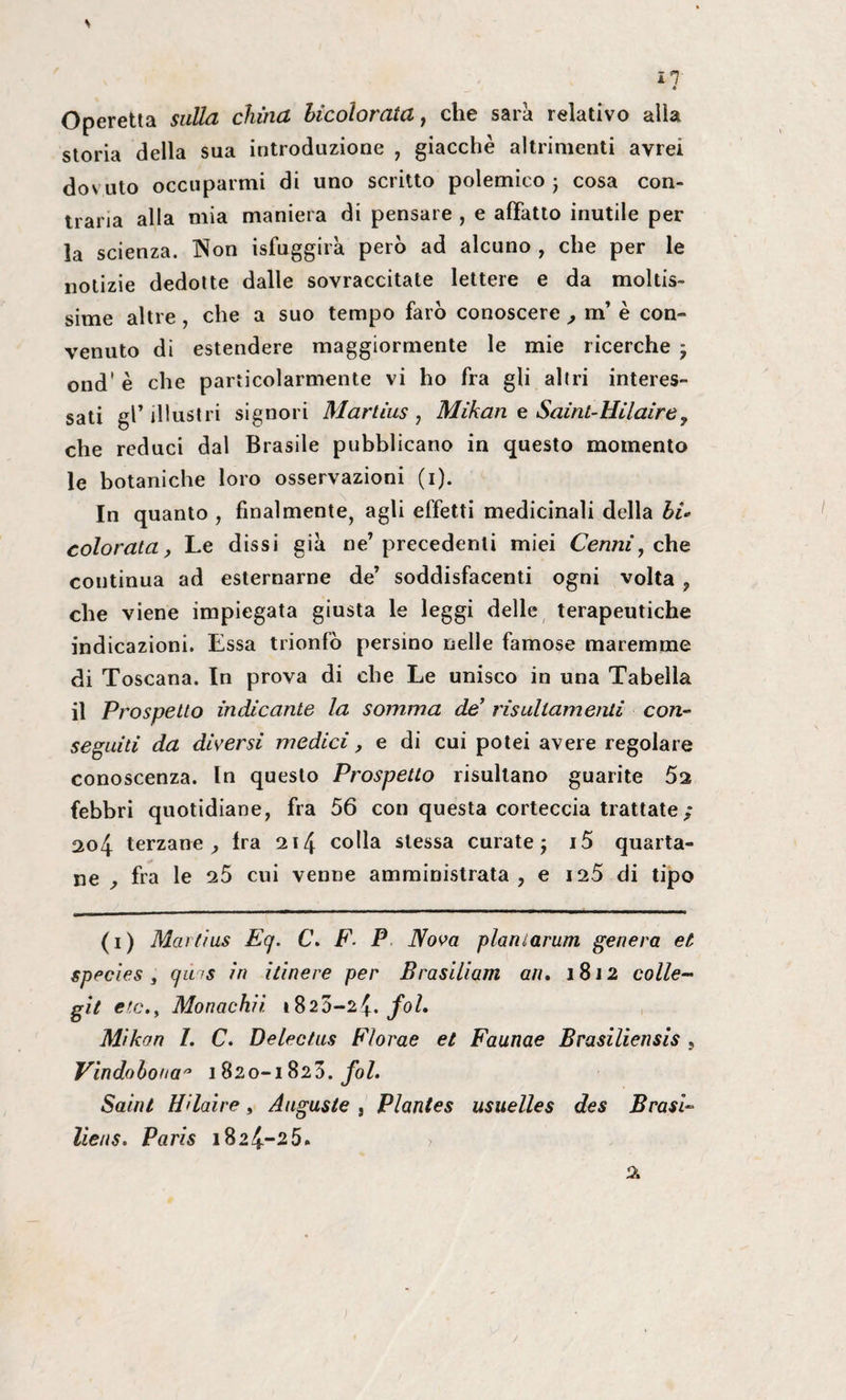 m * Operetta sulla china hicolorata , che sarà relativo alla storia della sua introduzione , giacche altrimenti avrei dovuto occuparmi di uno scritto polemico j cosa con¬ traria alla mia maniera di pensare , e affatto inutile per la scienza. Non isfuggirà però ad alcuno , che per le notizie dedotte dalle sovraccitate lettere e da moltis¬ sime altre , che a suo tempo farò conoscere , m’ è con¬ venuto di estendere maggiormente le mie ricerche -, ond' è che particolarmente vi ho fra gli altri interes¬ sati gl’illustri signori Martìus , Mikan e Saint-Hilaire, che reduci dal Brasile pubblicano in questo momento le botaniche loro osservazioni (i). In quanto , finalmente, agli effetti medicinali della hi¬ colorata, Le dissi già ne’precedenti miei Cenni, che continua ad esternarne de’ soddisfacenti ogni volta , che viene impiegata giusta le leggi delle terapeutiche indicazioni. Essa trionfò persino nelle famose maremme di Toscana. In prova di che Le unisco in una Tabella il Prospetto indicante la somma de’ risultamene con¬ seguiti da diversi medici, e di cui potei avere regolare conoscenza. In questo Prospetto risultano guarite 5a febbri quotidiane, fra 56 con questa corteccia trattate ; 204 terzane. Ira 214 colla stessa curate -, i5 quarta¬ ne , fra le 25 cui venne amministrata, e 125 di tipo (1) Martius Eq. C. F. P Nova plaiUarum genera et species , qms in itinere per Brasiliani an. 1812 colle- gii etc.y Monachii 1820-24• foh Mikon /. C. Delectas Florae et Faunae Brasiliensis , Vindobonaa 1820-1823. fol. Saint Hdaìre, Auguste , Plantes usuelles des Brasi- lieus. Paris 1824-25.