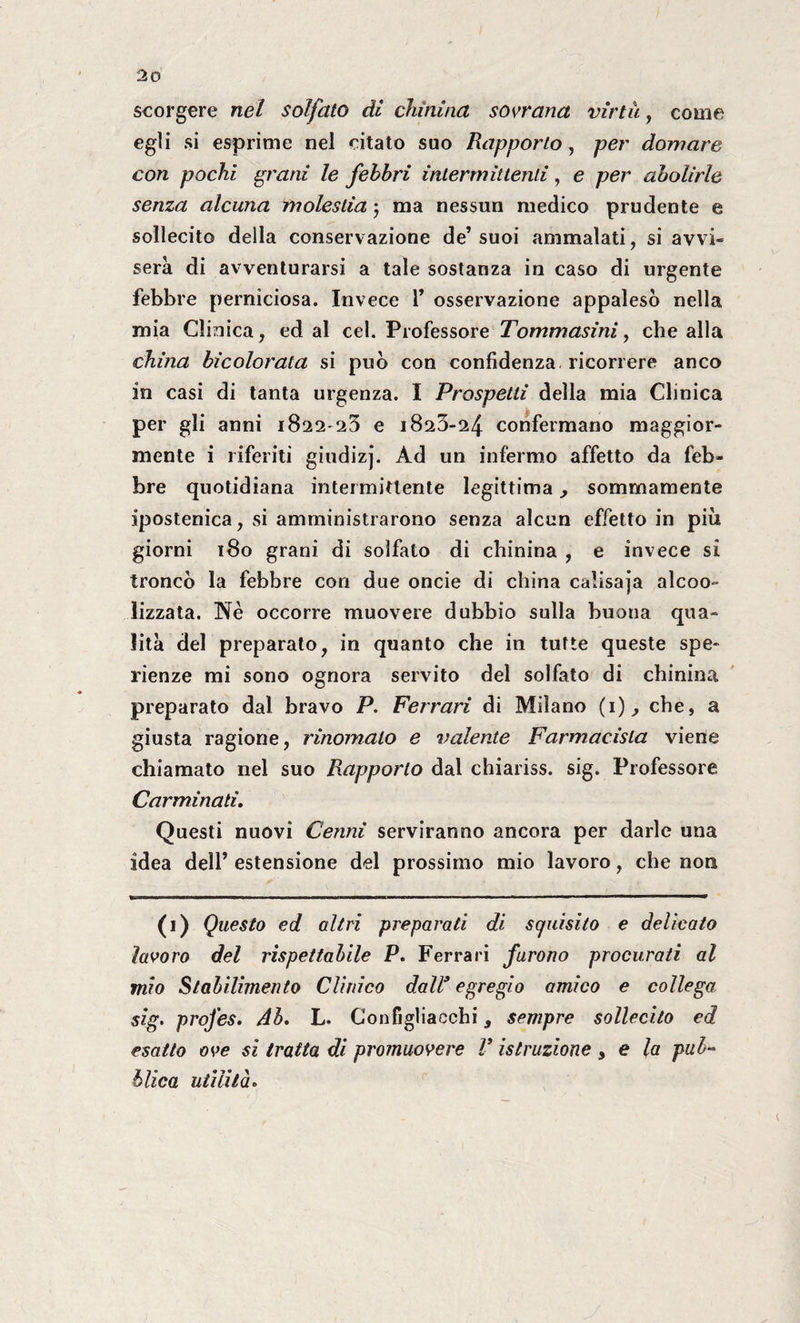 scorgere nel solfato dì elimina sovrana virtù, come egli si esprime nel citato suo Rapporto, per domare con pochi grani le febbri intermittenti, e per abolirle senza alcuna molestia j ma nessun medico prudente e sollecito della conservazione de’suoi ammalati, si avvi¬ serà di avventurarsi a tale sostanza in caso di urgente febbre perniciosa. Invece V osservazione appalesò nella mia Clinica, ed al cel. Professore Tommasini, che alla china bicolorata si può con confidenza ricorrere anco in casi di tanta urgenza. I Prospetti della mia Clinica per gli anni 1822-25 e 1823-24 confermano maggior¬ mente i riferiti giudizj. Ad un infermo affetto da feb¬ bre quotidiana intermittente legittima, sommamente ipostenica, si amministrarono senza alcun effetto in più giorni 180 grani di solfato di chinina , e invece si troncò la febbre con due oncie di china calisaja alcoo- lizzata. Nè occorre muovere dubbio sulla buona qua¬ lità del preparato, in quanto che in tutte queste spe- rienze mi sono ognora servito del solfato di chinina preparato dal bravo P. Ferrari di Milano (1), che, a giusta ragione, rinomalo e irniente Farmacista viene chiamato nel suo Rapporto dal chiariss. sig. Professore Carminati. Questi nuovi Cenni serviranno ancora per darle una idea dell’ estensione del prossimo mio lavoro, che non (1) Questo ed altri preparati di squisito e delicato lavoro del rispettabile P. Ferrari furono procurati al mio Stabilimento Clinico dall* egregio amico e collega sig. profes. Ab. L. Configliacchi, sempre sollecito ed esatto ove si tratta di promuovere V istruzione s e la pub¬ blica utilità.
