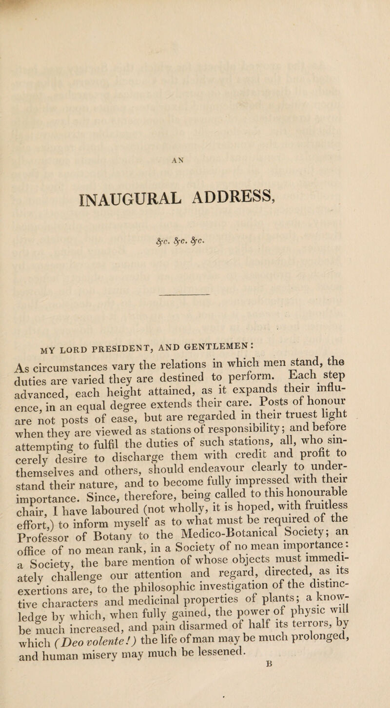 AN INAUGURAL ADDRESS, fyc. fyc. fyc. MY LORD PRESIDENT, AND GENTLEMEN: As circumstances vary the relations in which men stand, the duties are varied they are destined to perform. Each step advanced, each height attained, as it expands their influ¬ ence, in an equal degree extends their care. Posts of honour are not posts of ease, but are regarded in their truest light when they are viewed as stations ot responsibility; and be oie attempting to fulfil the duties of such stations, all, who sin¬ cerely desire to discharge them with credit and profit to themselves and others, should endeavour clearly to under¬ stand their nature, and to become fully impressed with their importance. Since, therefore, being called to this honourable chair, I have laboured (not wholly, it is hoped, with fruitless effort,) to inform myself as to what must be required o e Professor of Botany to the Medico-Botanical (society; an office of no mean rank, in a Society of no mean importance : a Society, the bare mention of whose objects must immedi¬ ately challenge our attention and regard, directed, as its exertions are, to the philosophic investigation of the distinc¬ tive characters and medicinal properties of plants; a know¬ ledge by which, when fully gained, the power of physic will be much increased, and pain disarmed of half its terrors, by which (Deo volente!) the life of man may be much prolonged, and human misery may much be lessened. B