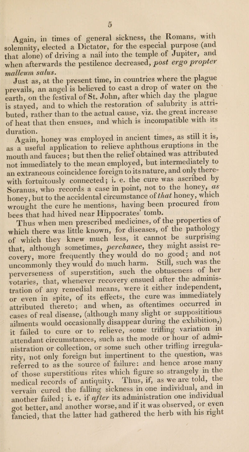 Again, in times of general sickness, the Romans, with solemnity, elected a Dictator, for the especial purpose (and that alone) of driving a nail into the temple of Jupiter, and when afterwards the pestilence decreased, post ergo pr opten malleum salus. Just as, at the present time, in countries where the plague prevails, an angel is believed to cast a drop of water on the earth, on the festival of St. John, after which day the plague is stayed, and to which the restoration of salubiity is attii- buted, rather than to the actual cause, viz. the great increase of heat that then ensues, and which is incompatible with its duration. . . .n . . Again, honey was employed in ancient times, as still it is, as a useful application to relieve aphthous eruptions in the mouth and fauces; but then the relief obtained was attributed not immediately to the mean employed, but intermediately to an extraneous coincidence foreign to its nature, and only there¬ with fortuitously connected; i. e. the cure was ascribed by Soranus, who records a case in point, not to the honey, as honey, but to the accidental circumstance of that honey, which wrought the cure he mentions, having been procured from bees that had hived near Hippocrates’ tomb. Thus when men prescribed medicines, of the properties ot which there was little known, for diseases, of the pathology of which they knew much less, it cannot be surprising that, although sometimes, perchance, they might assist re¬ covery, more frequently they wrould do no good; and not uncommonly they would do much harm. Still, such was the perverseness of superstition, such the obtuseness of her votaries, that, whenever recovery ensued after the adminis¬ tration of any remedial means, wrere it either independent, or even in spite, of its effects, the cure was immediately attributed thereto; and when, as oftentimes occurred m cases of real disease, (although many slight or supposititious ailments would occasionally disappear during the exhibition,) it failed to cure or to relieve, some trifling variation in attendant circumstances, such as the mode or hour of admi¬ nistration or collection, or some such other trifling irregula¬ rity, not only foreign but impertinent to the question, was referred to as the source of failure: and hence arose many of those superstitious rites which figure so strangely in the medical records of antiquity. Thus, if, as we are told, the vervain cured the falling sickness in one individual, and m another failed; i. e. if after its administration one individual o-ot better, and another worse, and if it was observed, or even fancied, that the latter had gathered the herb with his right