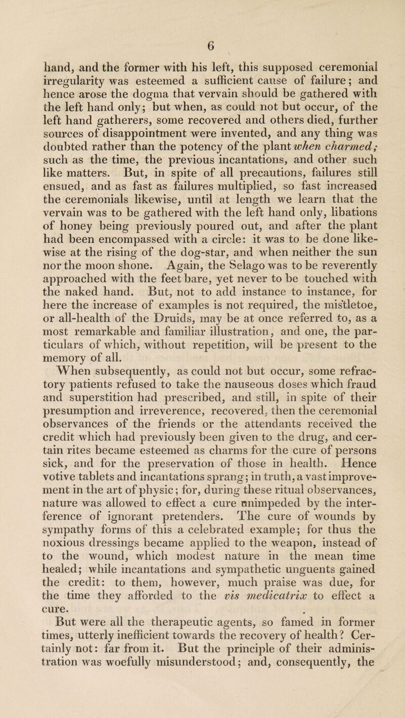 hand, and the former with his left, this supposed ceremonial irregularity was esteemed a sufficient cause of failure; and hence arose the dogma that vervain should be gathered with the left hand only; but when, as could not but occur, of the left hand gatherers, some recovered and others died, further sources of disappointment were invented, and any thing was doubted rather than the potency of the plant when charmed; such as the time, the previous incantations, and other such like matters. But, in spite of all precautions, failures still ensued, and as fast as failures multiplied, so fast increased the ceremonials likewise, until at length we learn that the vervain was to be gathered with the left hand only, libations of honey being previously poured out, and after the plant had been encompassed with a circle: it was to be done like¬ wise at the rising of the dog-star, and when neither the sun nor the moon shone. Again, the Selagowas to be reverently approached with the feet bare, yet never to be touched with the naked hand. But, not to add instance to instance, for here the increase of examples is not required, the mis'tletoe, or all-health of the Braids, may be at once referred to, as a most remarkable and familiar illustration, and one, the par¬ ticulars of which, without repetition, will be present to the memory of all. When subsequently, as could not but occur, some refrac¬ tory patients refused to take the nauseous doses which fraud and superstition had prescribed, and still, in spite of their presumption and irreverence, recovered, then the ceremonial observances of the friends or the attendants received the credit which had previously been given to the drag, and cer¬ tain rites became esteemed as charms for the cure of persons sick, and for the preservation of those in health. Hence votive tablets and incantations sprang; in truth, a vast improve¬ ment in the art of physic; for, during these ritual observances, nature was allowed to effect a cure unimpeded by the inter¬ ference of ignorant pretenders. The cure of wounds by sympathy forms of this a celebrated example; for thus the noxious dressings became applied to the weapon, instead of to the wound, which modest nature in the mean time healed; while incantations and sympathetic unguents gained the credit: to them, however, much praise was due, for the time they afforded to the vis medicatrix to effect a cure. But were all the therapeutic agents, so famed in former times, utterly inefficient towards the recovery of health ? Cer¬ tainly not: far from it. But the principle of their adminis¬ tration was woefully misunderstood; and, consequently, the