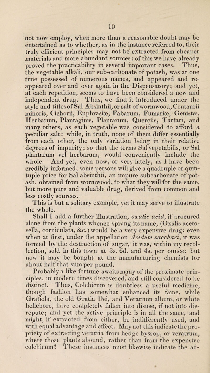 not now employ, when more than a reasonable doubt may be entertained as to whether, as in the instance referred to, their truly efficient principles may not be extracted from cheaper materials and more abundant sources: of this we have already proved the practicability in several important cases. Thus, the vegetable alkali, our sub-carbonate of potash, was at one time possessed of numerous names, and appeared and re¬ appeared over and over again in the Dispensatory; and yet, at each repetition, seems to have been considered a new and independent drug. Thus, we find it introduced under the style and titles of Sal Absinthii,or salt of wormwood, Centaurii minoris, Cichorii, Euphrasiae, Fabarum, Fumariae, Genistae, Herbarum, Plantaginis, Plantarum, Quercus, Tartari, and many others, as each vegetable was considered to afford a peculiar salt: while, in truth, none of them differ essentially from each other, the only variation being in their relative degrees of impurity; so that the terms Salvegetabilis, or Sal plantarum vel herbarum, would conveniently include the whole. And yet, even now, or very lately, as 1 have been credibly informed, some persons will give a quadruple or quin- tuple price for Sal absinthii, an impure subcarbonate of pot¬ ash, obtained from wormwood, to what they will for the same, but more pure and valuable drug, derived from common and less costly sources. This is but a solitary example, yet it may serve to illustrate the whole. Shall I add a further illustration, oxalic acid, if procured alone from the plants whence sprang its name, (Oxalis aceto- sella, corniculata, &c.) would be a very expensive drug: even when at first, under the appellation Acidum saccharic it was formed by the destruction of sugar, it was, within my recol¬ lection, sold in this town at 3s. 6d. and 4s. per ounce; but now it may be bought at the manufacturing chemists lor about half that sum per pound. Probably a like fortune awaits many of the proximate prin¬ ciples, in modern times discovered, and still considered to be distinct. Thus, Colchicum is doubtless a useful medicine, though fashion has somewhat enhanced its fame, while Gratiola, the old Gratia Dei, and Veratrum album, or white hellebore, have completely fallen into disuse, if not into dis¬ repute; and yet the active principle is in all the same, and might, if extracted from either, be indifferently used, and with equal advantage and effect. May not this indicate the pro¬ priety of extracting veratria from hedge hyssop, or veratrum, where those plants abound, rather than from the expensive colchicum? These instances must likewise indicate the ad-