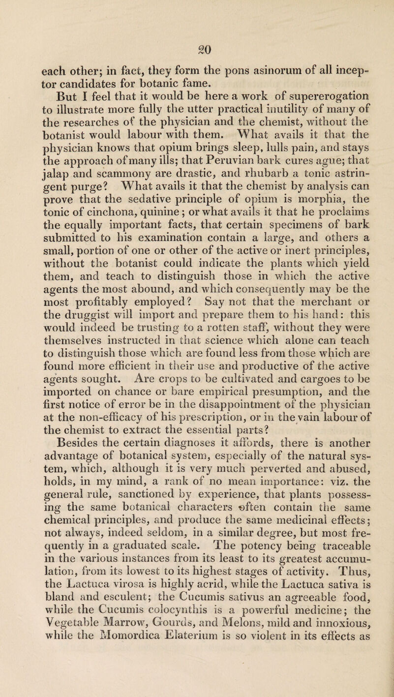 each other; in fact, they form the pons asinorum of all incep- tor candidates for botanic fame. But I feel that it would be here a work of supererogation to illustrate more fully the utter practical inutility of many of the researches of the physician and the chemist, without the botanist would labour with them. What avails it that the physician knows that opium brings sleep, lulls pain, and stays the approach of many ills; that Peruvian bark cures ague; that jalap and scammony are drastic, and rhubarb a tonic astrin¬ gent purge? What avails it that the chemist by analysis can prove that the sedative principle of opium is morphia, the tonic of cinchona, quinine ; or what avails it that he proclaims the equally important facts, that certain specimens of bark submitted to bis examination contain a large, and others a small, portion of one or other of the active or inert principles, without the botanist could indicate the plants which yield them, and teach to distinguish those in which the active agents the most abound, and which consequently may be the most profitably employed? Say not that the merchant or the druggist will import and prepare them to his hand: this would indeed be trusting to a rotten staff, without they were themselves instructed in that science which alone can teach to distinguish those which are found less from those which are found more efficient in their use and productive of che active agents sought. Are crops to be cultivated and cargoes to be imported on chance or bare empirical presumption, and the first notice of error be in the disappointment of the physician at the non-efficacy of his prescription, or in the vain labour of the chemist to extract the essential parts? Besides the certain diagnoses it affords, there is another advantage of botanical system, especially of the natural sys¬ tem, which, although it is very much perverted and abused, holds, in my mind, a rank of no mean importance: viz. the general rule, sanctioned by experience, that plants possess¬ ing the same botanical characters *)ften contain the same chemical principles, and produce the same medicinal effects; not always, indeed seldom, in a similar degree, but most fre¬ quently in a graduated scale. The potency being traceable in the various instances from its least to its greatest accumu¬ lation, from its lowest to its highest stages of activity. Thus, the Lactuca virosa is highly acrid, while the Lactuca sativa is bland and esculent; the Cucumis sativus an agreeable food, while the Cucumis colocynthis is a powerful medicine; the Vegetable Marrow, Gourds, and Melons, mild and innoxious, while the Momordica Elaterium is so violent in its effects as