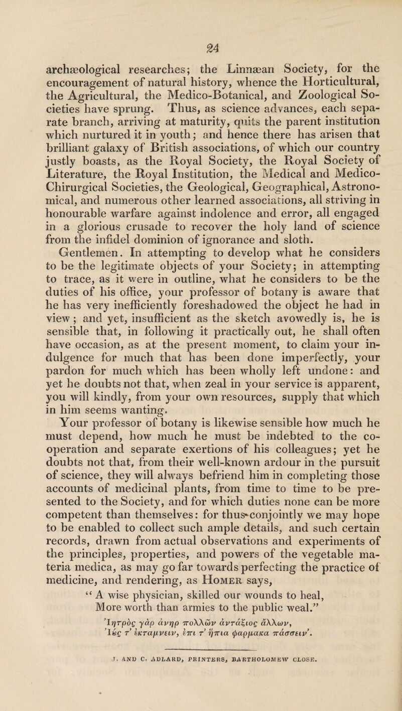 archaeological researches; the Linnaean Society, for the encouragement of natural history, whence the Horticultural, the Agricultural, the Medico-Botanical, and Zoological So¬ cieties have sprung. Thus, as science advances, each sepa¬ rate branch, arriving at maturity, quits the parent institution which nurtured it in youth; and hence there has arisen that brilliant galaxy of British associations, of which our country justly boasts, as the Royal Society, the Royal Society of Literature, the Royal Institution, the Medical and Medico- Chirurgical Societies, the Geological, Geographical, Astrono¬ mical, and numerous other learned associations, all striving in honourable warfare against indolence and error, all engaged in a glorious crusade to recover the holy land of science from the infidel dominion of ignorance and sloth. Gentlemen. In attempting to develop what he considers to be the legitimate objects of your Society; in attempting to trace, as it were in outline, what he considers to be the duties of his office, your professor of botany is aware that he has very inefficiently foreshadowed the object he had in view ; and yet, insufficient as the sketch avowedly is, he is sensible that, in following it practically out, he shall often have occasion, as at the present moment, to claim your in¬ dulgence for much that has been done imperfectly, your pardon for much which has been wholly left undone: and yet he doubts not that, when zeal in your service is apparent, you will kindly, from your owrn resources, supply that which in him seems wanting. Your professor of botany is likewise sensible how much he must depend, howr much he must be indebted to the co¬ operation and separate exertions of his colleagues; yet he doubts not that, from their well-known ardour in the pursuit of science, they will always befriend him in completing those accounts of medicinal plants, from time to time to be pre¬ sented to the Society, and for which duties none can be more competent than themselves: for thus*-conjointly we may hope to be enabled to collect such ample details, and such certain records, drawn from actual observations and experiments of the principles, properties, and powers of the vegetable ma¬ teria medica, as may go far towards perfecting the practice of medicine, and rendering, as Homer says, “ A wise physician, skilled our wounds to heal, More worth than armies to the public weal.” ’Irjrpog yap avrjp ttoW&v dvra^iog aWcov, ’1 «£ t eicrapiveiv, hri r r]Tna (pappcaxa 'kcloghv. J> AND C. ADLARDj PRINTERS, BARTHOLOMEW CLOSE.