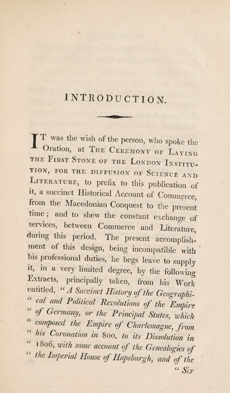 INTRODUCTION. T T was the wish of the person, who spoke the Oration, at The Ceremony of Laying the First Stone of the London Institu¬ tion, FOR THE DIFFUSION OF SCIENCE AND Literature, to prefix to this publication of it, a succinct Historical Account of Commerce, from the Macedonian Conquest to the present time; and to shew the constant exchange of services, between Commerce and Literature, during this period. The present accomplish¬ ment of this design, being incompatible with his professional duties, he begs leave to supply it, in a very limited degree, by the following Extracts, principally taken, from his Work entitled, “ A Succinct History of the Geographi¬ cal and Political Revolutions of the Empire “ °f Germany, or the Principal States, which “ composed the Empire of Charlemagne, from “ his Coronation in 800, to its Dissolution in “ 18o6> Wlth eome account of the Genealogies of - the Imperial House of Haps burgh, and of the ' “ Six