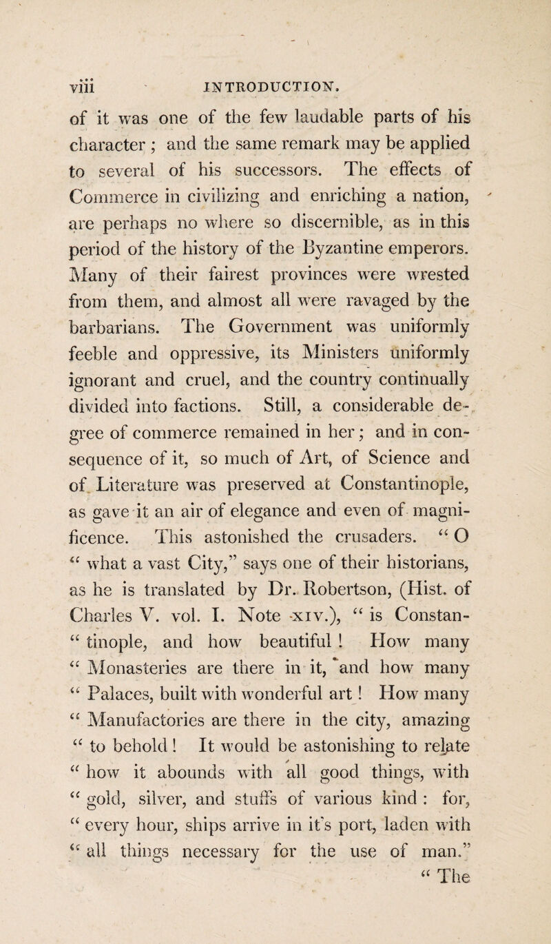 » • ® of it was one of the few laudable parts of his character ; and the same remark may be applied to several of his successors. The effects of Commerce in civilizing and enriching a nation, are perhaps no where so discernible, as in this period of the history of the Byzantine emperors. Many of their fairest provinces wrere wrested from them, and almost all were ravaged by the barbarians. The Government was uniformly feeble and oppressive, its Ministers uniformly ignorant and cruel, and the country continually divided into factions. Still, a considerable de¬ gree of commerce remained in her; and in con¬ sequence of it, so much of Art, of Science and of Literature was preserved at Constantinople, as gave it an air of elegance and even of magni¬ ficence. This astonished the crusaders. “ O <£ what a vast City,” says one of their historians, as he is translated by Dr. Robertson, (Hist, of Charles V. vol. I. Note -xiv.), “ is Constan- “ tinople, and how beautiful 1 How many “ Monasteries are there in it, and how many “ Palaces, built with wonderful art! How many <£ Manufactories are there in the city, amazing “ to behold! It would be astonishing to relate “ how it abounds with all good things, with “ gold, silver, and stuffs of various kind : for, “ every hour, ships arrive in it's port, laden with all things necessary for the use of man.” “ The