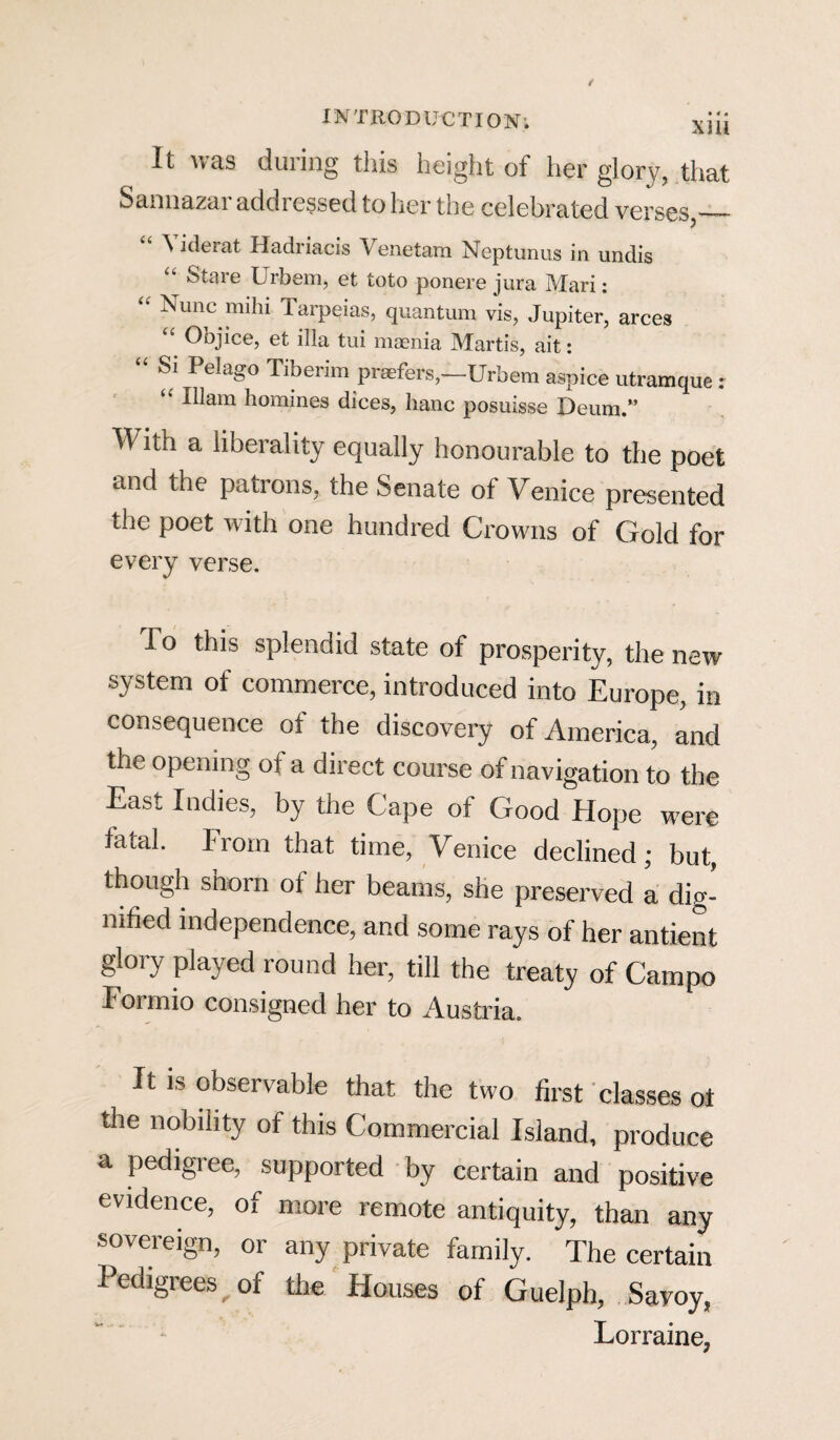 It was during this height of her glory, that Sannazar addressed to her the celebrated verses,_ ^ iderat Hadriacis Venetam Neptunus in undis “ Stare Urbem, et toto ponere jura Mari: “ ^unc mihi farpeias, quantum vis, Jupiter, arces Objice, et ilia tui maenia Martis, ait: Si Pelago Tiberim praefers,—Urbem aspice utramque : “ -^am homines dices, hanc posuisse Deum.” With a liberality equally honourable to the poet and the patrons, the Senate of Venice presented the poet with one hundred Crowns of Gold for every verse. To this splendid state of prosperity, the new system of commerce, introduced into Europe, in consequence of the discovery of America, and the opening of a direct course of navigation to the East Indies, by the Cape of Good Hope were fatal. From that time, Venice declined; but, though shorn of her beams, she preserved a dig¬ nified independence, and some rays of her antient glory played round her, till the treaty of Campo Formio consigned her to Austria. It is observable that the two first classes ot the nobility of this Commercial Island, produce a pedigree, supported by certain and positive evidence, of more remote antiquity, than any sovereign, or any private family. The certain Pedigrees of the Houses of Guelph, Savoy, Lorraine,