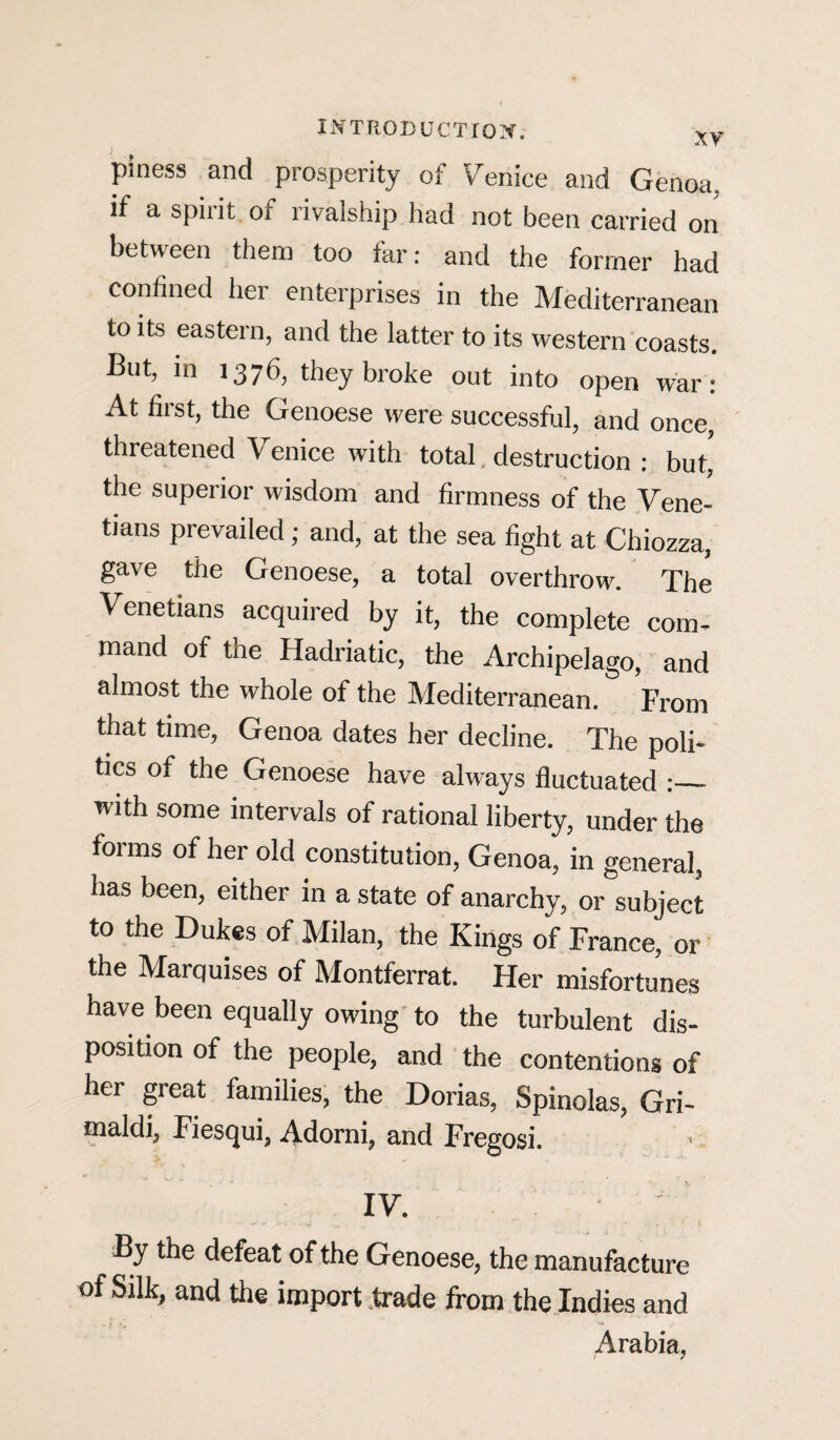 piness and prosperity of Venice and Genoa, if a spirit of rivalship had not been carried on between them too far: and the former had confined her enterprises in the Mediterranean to its eastern, and the latter to its western coasts. But, in 1376, they broke out into open war: At first, the Genoese were successful, and once, threatened Venice with total destruction : but, the superior wisdom and firmness of the Vene¬ tians prevailed; and, at the sea fight at Chiozza, gave the Genoese, a total overthrow. The Venetians acquired by it, the complete com¬ mand of the Hadriatic, the Archipelago, and almost the whole of the Mediterranean. From that time, Genoa dates her decline. The poli¬ tics of the Genoese have always fluctuated :_ with some intervals of rational liberty, under the forms of her old constitution, Genoa, in general, has been, either in a state of anarchy, or subject to the Dukes of Milan, the Kings of France, or the Marquises of Montferrat. Her misfortunes have been equally owing to the turbulent dis¬ position of the people, and the contentions of her great families, the Dorias, Spinolas, Gri¬ maldi, Fiesqui, Adorni, and Fregosi. IV. By the defeat of the Genoese, the manufacture of Silk, and the import trade from the Indies and Arabia,