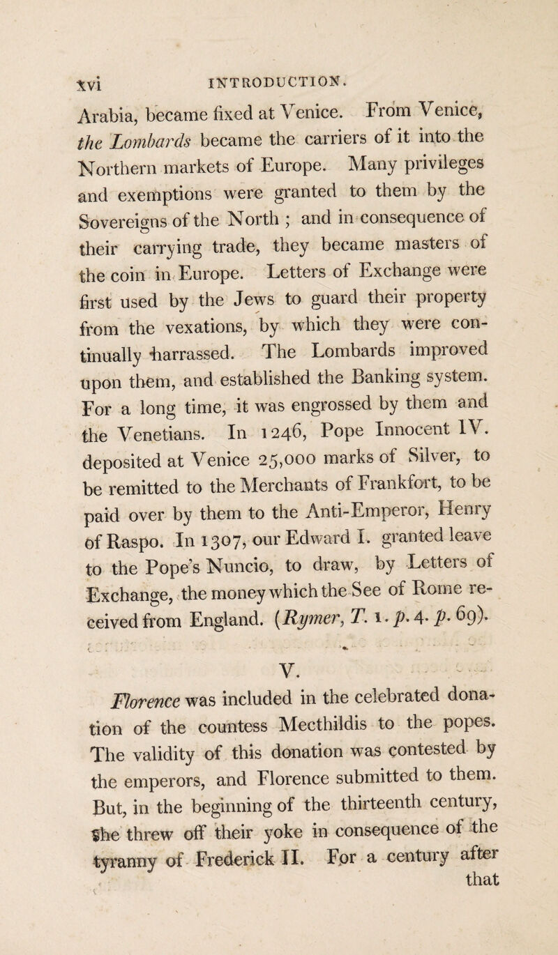 Arabia, became fixed at Venice. From Venice, the Lombards became the carriers of it into the Northern markets of Europe. Many privileges and exemptions were granted to them by the Sovereigns of the North ; and in consequence of their carrying trade, they became masters of the coin in Europe. Letters of Exchange were first used by the Jews to guard their property from the vexations, by which they were con¬ tinually ■harrassed. The Lombards improved upon them, and established the Banking system. For a long time, it was engrossed by them and the Venetians. In 1246, Pope Innocent IV. deposited at Venice 25,000 marks of Silver, to be remitted to the Merchants of Frankfoi t, to be paid over by them to the Anti-Emperor, Henry of Raspo. In 1307, our Edward I. granted leave to the Pope’s Nuncio, to draw, by Letters of Exchange, the money which the See of Rome re¬ ceived from England. (Rymer, T. 1. p. 4- P- 69)- V. • Florence was included in the celebrated dona¬ tion of the countess Mecthiidis to the popes. The validity of this donation was contested by the emperors, and Florence submitted to them. But, in the beginning of the thirteenth century, fhe threw off their yoke in consequence of the tyranny of Frederick II. For a century after that