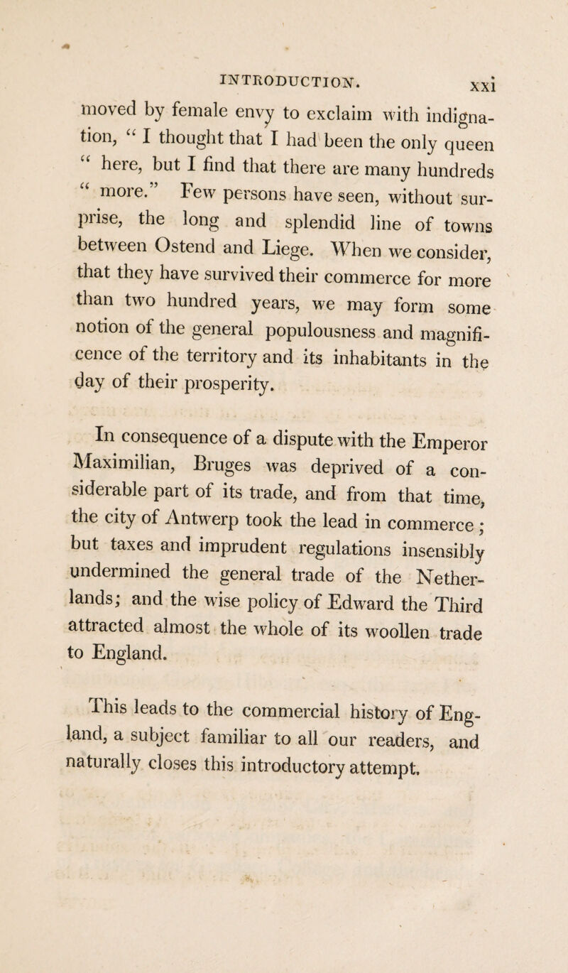 moved by female envy to exclaim with indigna¬ tion, “ I thought that I had been the only queen here, but I find that there are many hundreds moie. Few persons have seen, without sur¬ prise, the long and splendid line of towns between Ostend and Liege. When we consider, that they have survived their commerce for more than two hundred years, we may form some notion of the general populousness and magnifi¬ cence of the territory and its inhabitants in the day of their prosperity. In consequence of a dispute with the Emperor Maximilian, Bruges was deprived of a con¬ siderable part of its trade, and from that time, the city of Antwerp took the lead in commerce ; but taxes and imprudent regulations insensibly undermined the general trade of the Nether¬ lands; and the wise policy of Edward the Third attracted almost the whole of its woollen trade to England. ihis leads to the commercial history of Eng¬ land, a subject familiar to all our readers, and naturally closes this introductory attempt.