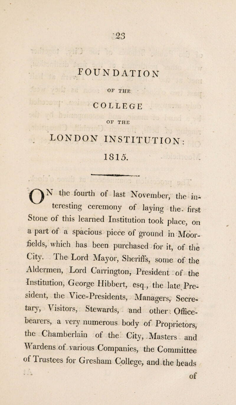 foundation OF THE COLLEGE OF THE LONDON INSTITUTION: 1815. the fourth of last November, the in¬ teresting ceremony of laying the. first Stone of this learned Institution took place, on a part of a spacious piece of ground in Moor- fields, which has been purchased for it, of the City. The Lord Mayor, Sheriffs, some of the Aldermen, Lord Carrington, President of the Institution, George Hibbert, esq., the late.Pre¬ sident, the Vice-Presidents, Managers, Secre¬ tary, Visitors, Stewards, and other i Office¬ bearers, a very numerous body of Proprietors, the Chamberlain of the City, -Masters - and Wardens of various Companies, the Committee of Trustees for Gresham College, and the heads '' * of