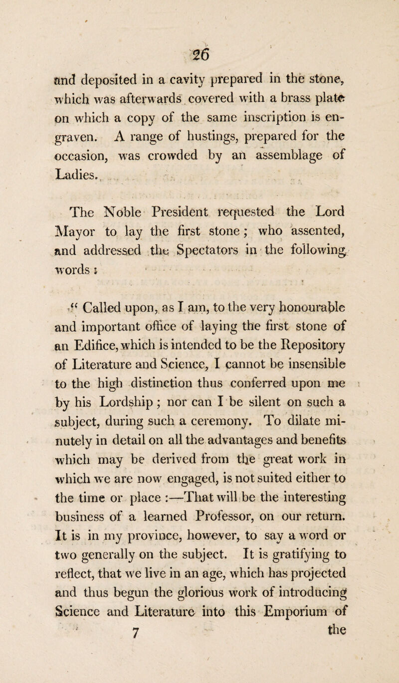 and deposited in a cavity prepared in the stone, which was afterwards covered with a brass plate on which a copy of the same inscription is en¬ graven. A range of hustings, prepared for the occasion, was crowded by an assemblage of Ladies. The Noble President requested the Lord Mayor to lay the first stone ; who assented, and addressed the Spectators in the following, words i , * i( Called upon, as I am, to the very honourable and important office of laying the first stone of an Edifice, which is intended to be the Repository of Literature and Science, I cannot be insensible to the high distinction thus conferred upon me by his Lordship; nor can I be silent on such a subject, during such a ceremony. To dilate mi¬ nutely in detail on all the advantages and benefits which may be derived from the great work in which we are now engaged, is not suited either to the time or place :—That will be the interesting business of a learned Professor, on our return. It is in my province, however, to say a word or two generally on the subject. It is gratifying to reflect, that we live in an age, which has projected and thus begun the glorious work of introducing Science and Literature into this Emporium of 7 the