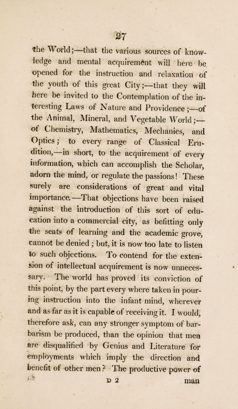 m tne 'W orld;—that the various sources of know¬ ledge and mental acquirement will here be opened for the instruction and relaxation of the youth of this great City;—that they will here be invited to the Contemplation of the in- teiesting Laws of Nature and Providence;—of the Animal, Mineral, and Vegetable World;— of Chemistry, Mathematics, Mechanics, and Optics; to every range of Classical Eru¬ dition, in short, to the acquirement of every information, which can accomplish the Scholar, adorn the mind, or regulate the passions! These surely are considerations of great and vital importance. That objections have been raised against the introduction of this sort of edu¬ cation into a commercial city, as befitting only the seats of learning and the academic grove, cannot be denied ; but, it is now too late to listen to such objections. To contend for the exten¬ sion of intellectual acquirement is now unneces¬ sary. The world has proved its conviction of this point, by the part every where taken in pour¬ ing instruction into the infant mind, w herever and as far as it is capable of receiving it. I would, therefore ask, can any stronger symptom of bar¬ barism be produced, than the opinion that men are disqualified by Genius and Literature for employments which imply the direction and benefit of other men ? The productive power of