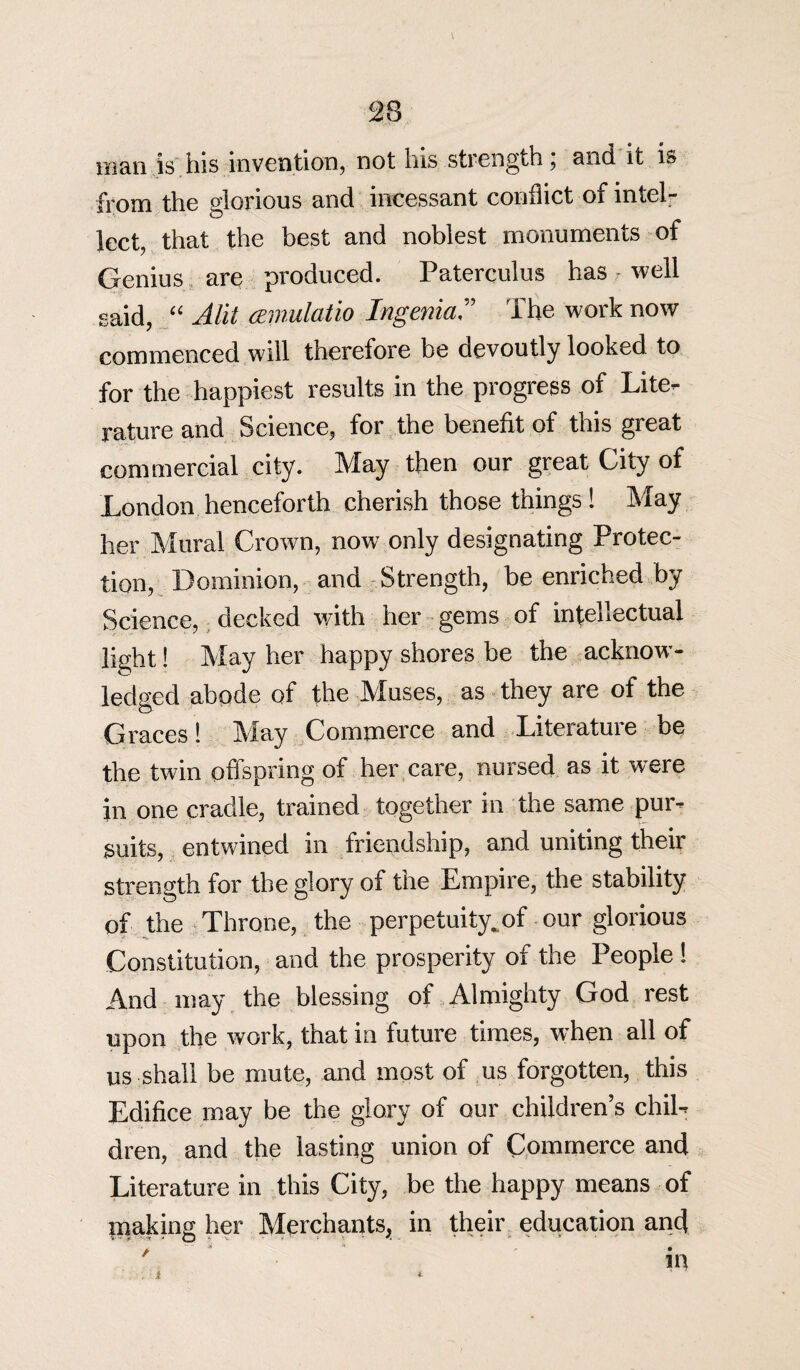 man is ins invention, not liis strength, and it is from the glorious and incessant conflict of intel¬ lect, that the best and noblest monuments of Genius are produced. Paterculus haswell said, “ Alit cemulatio Ingenia” The work now commenced will therefore be devoutly looked to for the happiest results in the progress of Lite¬ rature and Science, for the benefit of this great commercial city. May then our great City of London henceforth cherish those things ! May her Mural Crown, now only designating Protec¬ tion, Dominion, and Strength, be enriched by Science, decked with her gems of intehectual light! May her happy shores be the acknow¬ ledged abode of the Muses, as they are of the Graces ! May Commerce and Literature be the twin offspring of her care, nursed as it were in one cradle, trained together in the same pur- suits, entwined in friendship, and uniting their strength for the glory of the Empire, the stability of the Throne, the perpetuity.of our glorious Constitution, and the prosperity of the People I And may the blessing of Almighty God rest upon the work, that in future times, when all of us;shall be mute, and most of us forgotten, this Edifice may be the glory of our children’s chil¬ dren, and the lasting union of Commerce and Literature in this City, be the happy means of making her Merchants, in their education and