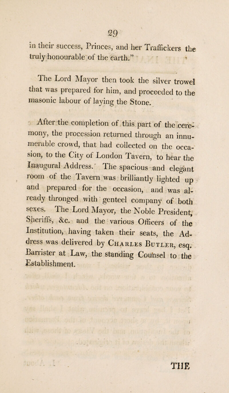 in their success, Princes, and her Traffickers the truly honourable of the earth.” - J The Loid Mayor then took the silver trowel that was prepared for him, and proceeded to the masonic labour of laying the Stone. After the completion of this part of the cere¬ mony, the procession returned through an innu¬ merable crowd, that had collected on the occa¬ sion, to the City of London Tavern, to hear the Inaugural Address. The spacious and elegant room of the Tavern was brilliantly lighted up and prepared for the occasion, and was al- ready thronged with genteel company of both sexes. The Lord Mayor, the Noble President, Sheriffs, &c. and the various Officers of the Institution, having taken their seats, the Ad¬ dress was delivered by Charles Butler, esq. Barrister at Law, the standing Counsel to the Establishment. THE