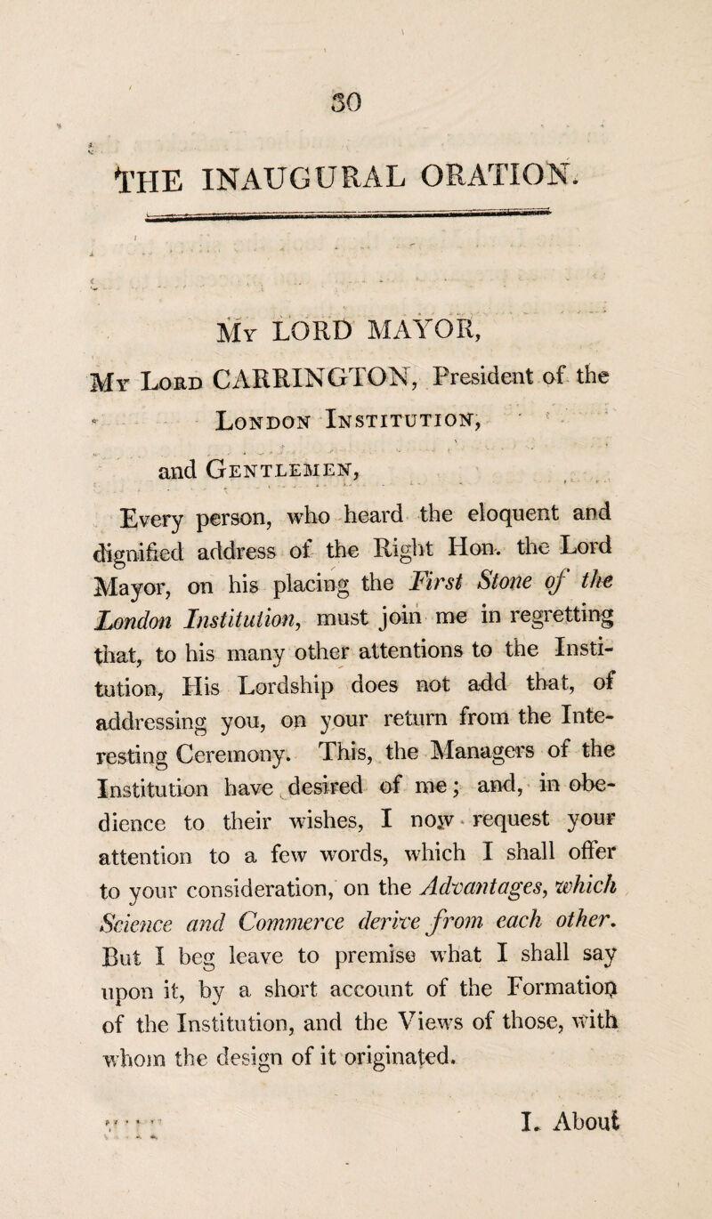 * .... * 1’HE INAUGURAL ORATION. t. j tSSSSSm———*■=— € . ■ > . .. - ■ -*••■ J • * ' v ' • *  * My LORD MAYOR, My Lord CARRINGTON, President of the • London Institution, „ , Jf - j- .• ; • ‘ * and Gentlemen, Every person, who heard the eloquent and dignified address of the Right lion, the Lord Mayor, on his placing the First Stone of the London Institution, must join me in regretting that, to his many other attentions to the Insti¬ tution, His Lordship does not add that, of addressing you, on your return from the Inte¬ resting Ceremony. This, the Managers of the Institution have desired of me; and, in obe¬ dience to their wishes, I no*v. request your attention to a few words, which I shall offer to your consideration, on the Advantages, which Science and Commerce derive from each other. But I beg leave to premise what I shall say upon it, by a short account of the Formation of the Institution, and the Views of those, with whom the design of it originated. ? * * * I. About