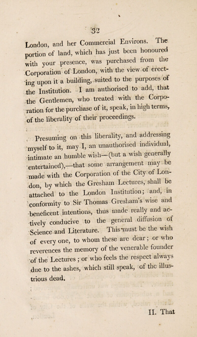 London, and her Commercial Environs. The portion of land, which has just been honoured with your presence, was purchased from the Corporation of London, with the view of erect¬ ing upon it a building,.suited to the purposes of the Institution. I am authorised to add, that the Gentlemen, who treated with the Corpo¬ ration for the purchase of it, speak, in high terms, of the liberality of their proceedings. Presuming on this liberality, and addressing myself to it,°may I, an unauthorised individual, •intimate an humble wish-(but a wish generally entertained),—that some arrangement may be made with the Corporation of the City of Lon¬ don, by which the Gresham Lectures, shall be attached to the London Institution; and, m conformity to Sir Thomas Gresham’s wise and beneficent intentions, thus made really and ac¬ tively conducive to the general diffusion of Science and Literature. This “must be the wish of every one, to whom these are dear; or who reverences the memory of the venerable founder •of the Lectures ; or who feels the respect always due to the ashes, which still speak, of the illus¬ trious dead. II. That