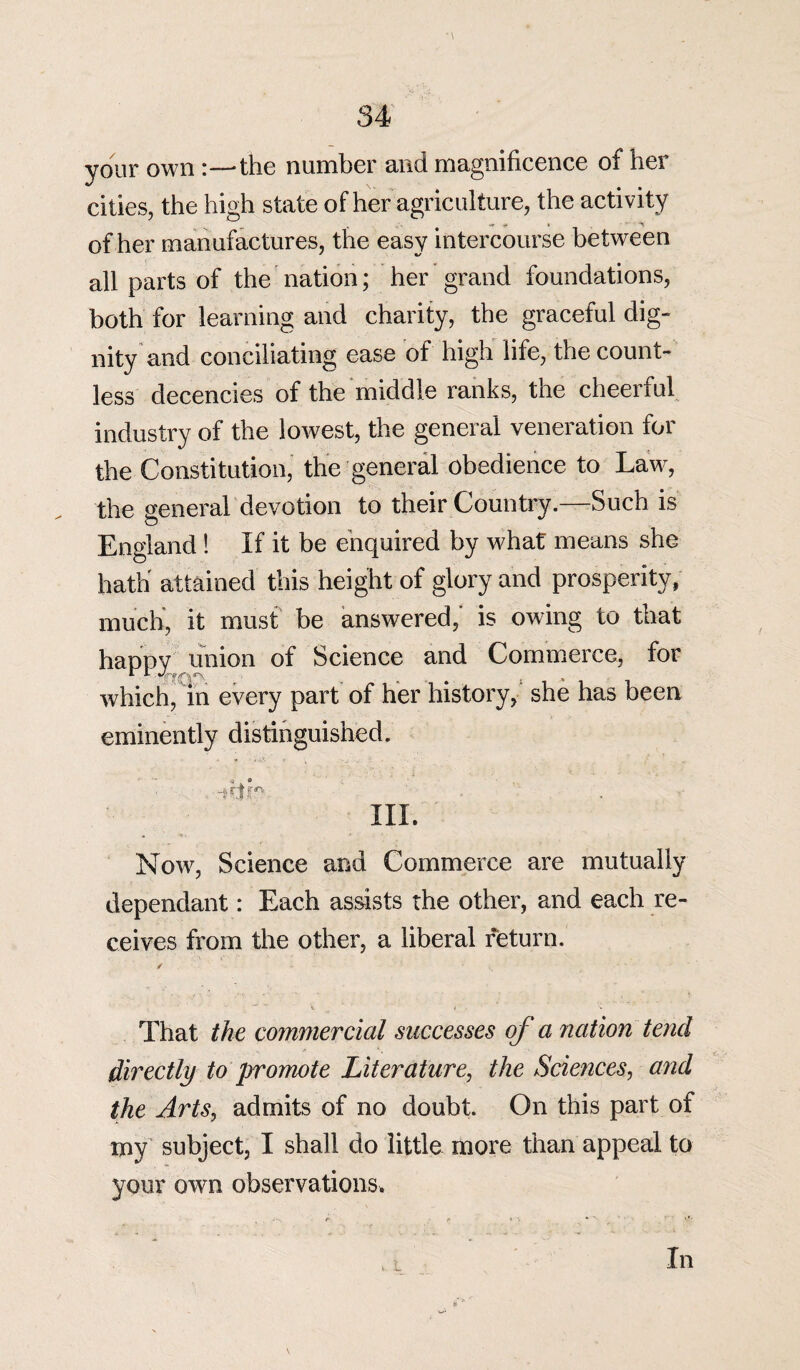 your own the number and magnificence of her cities, the high state of her agriculture, the activity of her manufactures, the easy intercourse between all parts of the nation; her grand foundations, both for learning and charity, the graceful dig¬ nity and conciliating ease of high life, the count¬ less decencies of the middle ranks, the cheerful industry of the lowest, the general veneration for the Constitution, the general obedience to Law, the general devotion to their Country.—Such is England ! If it be enquired by what means she hath' attained this height of glory and prosperity, much, it must be answered,’ is owing to that happy union of Science and Commerce, for which, in every part of her history, she has been eminently distinguished. - - <a ® hi. . Vi « Now, Science and Commerce are mutually dependant: Each assists the other, and each re¬ ceives from the other, a liberal return. ✓ That the commercial successes of a nation tend directly to promote Literature, the Sciences, and the Arts, admits of no doubt. On this part of my subject, I shall do little more than appeal to your own observations. * L