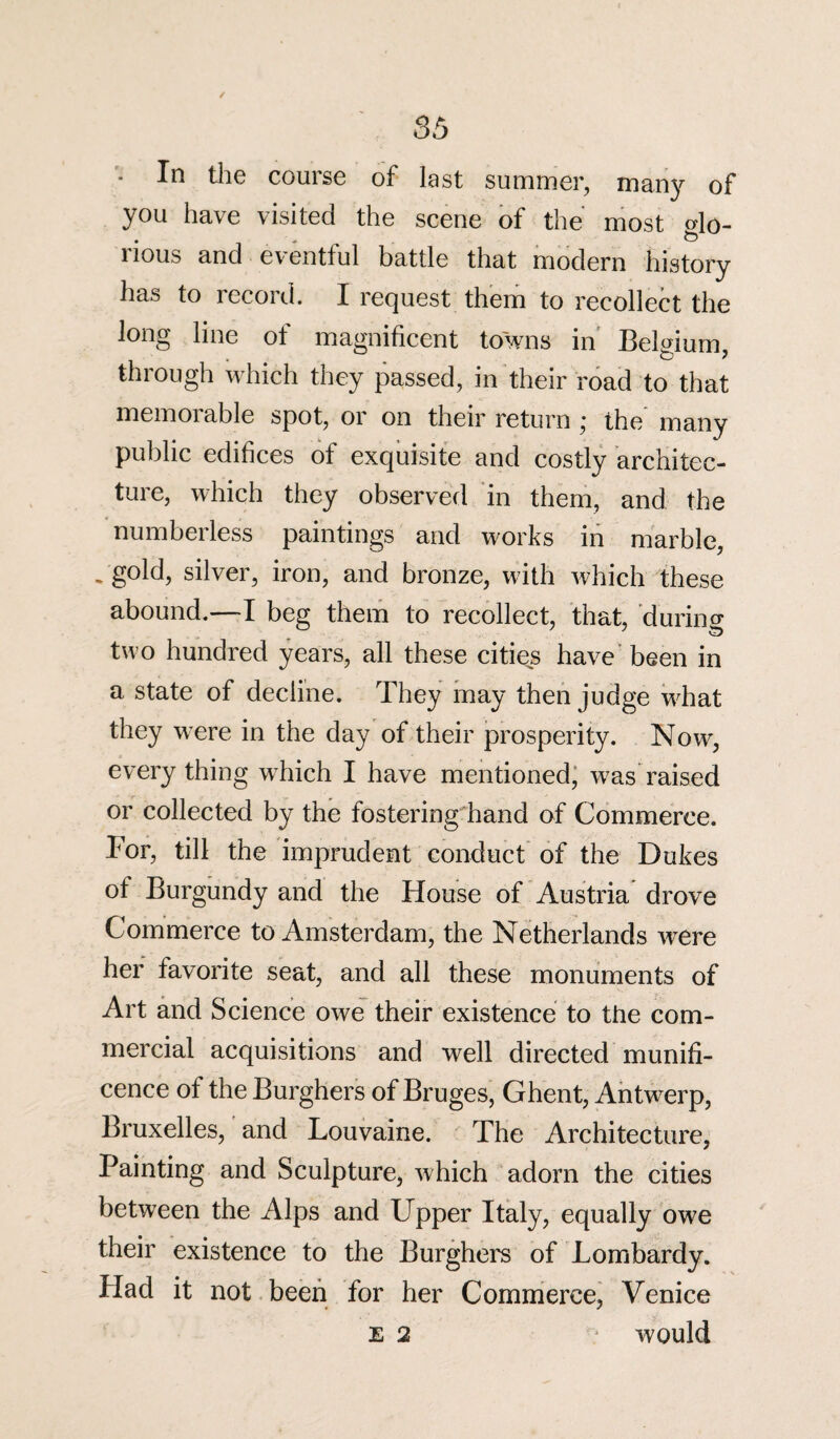 In the course of last summer, many' of you have visited the scene of the most glo¬ rious and eventful battle that modern history has to record. I request them to recollect the long line of magnificent towns in Belgium, through which they passed, in their road to that memorable spot, or on their return ; the many public edifices of exquisite and costly architec¬ ture, which they observed in them, and the numberless paintings and works in marble, * g°W, silver, iron, and bronze, with which these abound.—I beg them to recollect, that, during two hundred years, all these cities have been in a state of decline. They may then judge what they were in the day of their prosperity. Now, everything which I have mentioned, was raised or collected by the fostering hand of Commerce. For, till the imprudent conduct of the Dukes of Burgundy and the House of Austria drove Commerce to Amsterdam, the Netherlands wrere her favorite seat, and all these monuments of Art and Science owe their existence to the com¬ mercial acquisitions and well directed munifi¬ cence of the Burghers of Bruges, Ghent, Antwerp, Bruxelles, and Louvaine. The Architecture, Painting and Sculpture, which adorn the cities between the Alps and Upper Italy, equally owe their existence to the Burghers of Lombardy. Had it not been for her Commerce, Venice E 2 would