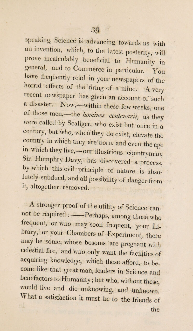 speaking, Science is advancing towards us with an invention, which, to the latest posterity, will prove incalculably beneficial to Humanity in general, and to Commerce in particular. You have frequently read in your newspapers of the horrid effects of the firing of a mine. A very recent newspaper has given an account of such a disaster. Now,—within these few weeks, one of those men,—the homines centenarii, as they were called by Scaliger, who exist but once in a century, but who, when they do exist, elevate the country in which they are born, and even the age m which they live,—our illustrious countryman, Sii Humphry Davy, has discovered a process, by which this evil principle of nature is abso¬ lutely subdued, and all possibility of danger from it, altogether removed. A stronger proof of the utility of Science can¬ not be required :-Perhaps, among those who frequent, or who may soon frequent, your Li¬ brary, or your Chambers of Experiment, there may be some, whose bosoms are pregnant with celestial fire, and who only want the facilities of acquiring knowledge, which these afford, to be¬ come like that great man, leaders in Science and benefactors to Humanity; but who, without these, would live and die unknowing, and unknown. What a satisfaction it must be to the friends of the