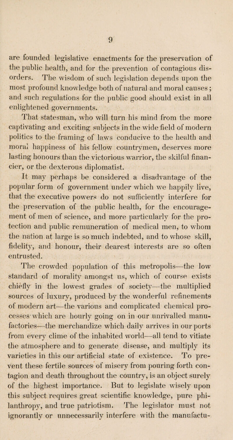 are founded legislative enactments for the preservation of the public health, and for the prevention of contagious dis¬ orders. The wisdom of such legislation depends upon the most profound knowledge both of natural and moral causes ; and such regulations for the public good should exist in all enlightened governments. That statesman, who will turn his mind from the more captivating and exciting subjects in the wide field of modern politics to the framing of laws conducive to the health and moral happiness of his fellow countrymen, deserves more lasting honours than the victorious warrior, the skilful finan¬ cier, or the dexterous diplomatist. It may perhaps be considered a disadvantage of the popular form of government under which we happily live, that the executive powers do not sufficiently interfere for the preservation of the public health, for the encourage¬ ment of men of science, and more particularly for the pro¬ tection and public remuneration of medical men, to whom the nation at large is so much indebted, and to whose skill, fidelity, and honour, their dearest interests are so often entrusted. The crowded population of this metropolis—the low standard of moralify amongst us, which of course exists chiefly in the lowest grades of society^—the multiplied sources of luxury, produced by the wonderful refinements of modern art—the various and complicated chemical pro¬ cesses-which are hourly going on in our unrivalled manu¬ factories—the merchandize which daily arrives in our ports from every clime of the inhabited world—all tend to vitiate the atmosphere and to generate disease, and multiply its varieties in this our artificial state of existence. To pre¬ vent these fertile sources of misery from pouring forth con¬ tagion and death throughout the country, is an object surely of the highest importance. But to legislate wisely upon this subject requires great scientific knowledge, pure phi¬ lanthropy, and true patriotism. The legislator must not ignorantly or unnecessarily interfere with the manufactu-