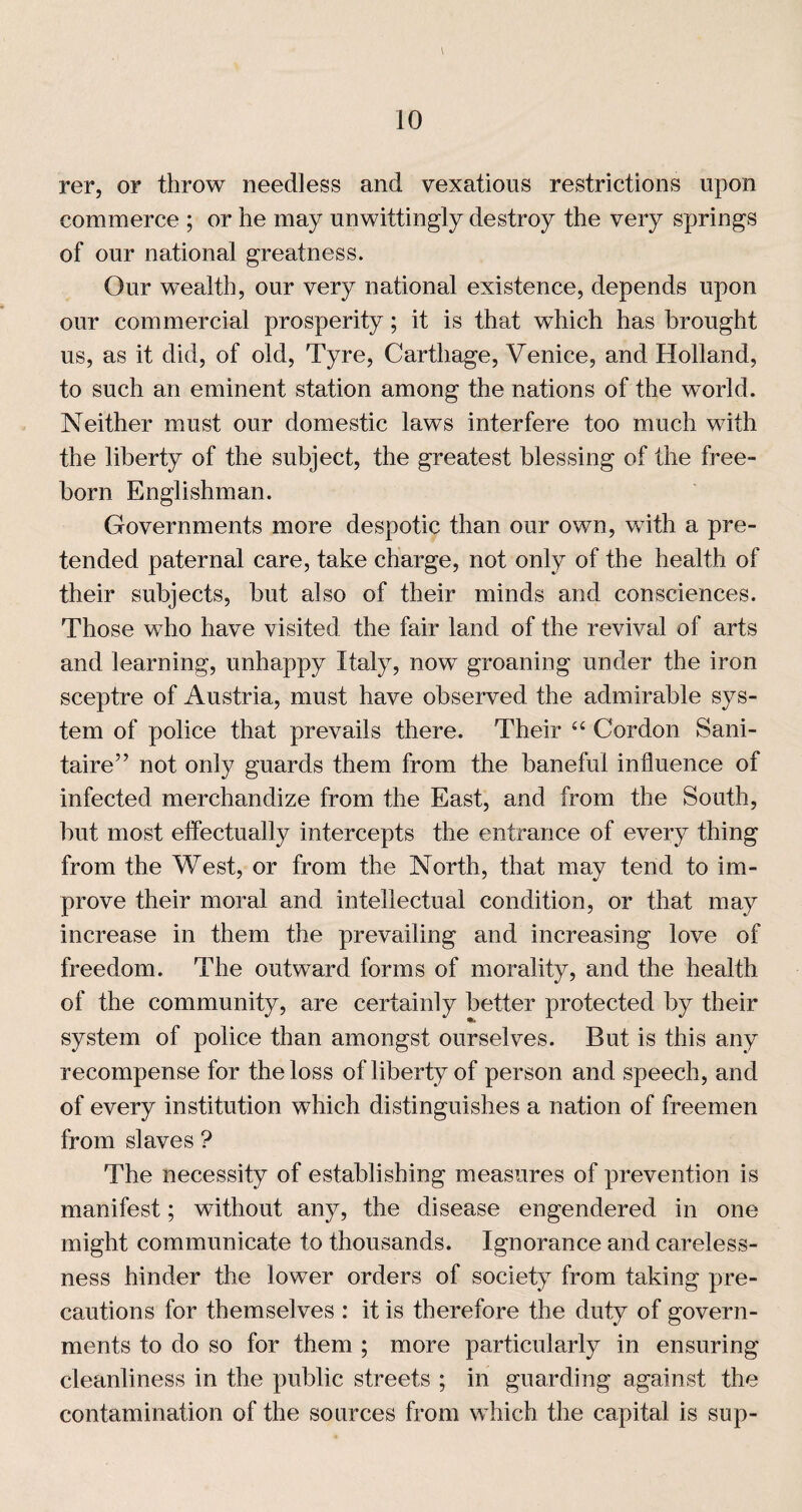 rer, or throw needless and vexatious restrictions upon commerce ; or he may unwittingly destroy the very springs of our national greatness. Our wealth, our very national existence, depends upon our commercial prosperity; it is that which has brought us, as it did, of old. Tyre, Carthage, Venice, and Holland, to such an eminent station among the nations of the world. Neither must our domestic laws interfere too much with the liberty of the subject, the greatest blessing of the free¬ born Englishman. Governments more despotic than our own, with a pre¬ tended paternal care, take charge, not only of the health of their subjects, but also of their minds and consciences. Those who have visited the fair land of the revival of arts and learning, unhappy Italy, now groaning under the iron sceptre of Austria, must have observed the admirable sys¬ tem of police that prevails there. Their “ Cordon Sani- taire” not only guards them from the baneful influence of infected merchandize from the East, and from the South, but most effectually intercepts the entrance of every thing from the West, or from the North, that may tend to im¬ prove their moral and intellectual condition, or that may increase in them the prevailing and increasing love of freedom. The outward forms of morality, and the health of the community, are certainly better protected by their system of police than amongst ourselves. But is this any recompense for the loss of liberty of person and speech, and of every institution which distinguishes a nation of freemen from slaves ? The necessity of establishing measures of prevention is manifest; without any, the disease engendered in one might communicate to thousands. Ignorance and careless¬ ness hinder the lower orders of society from taking pre¬ cautions for themselves : it is therefore the duty of govern¬ ments to do so for them ; more particularly in ensuring cleanliness in the public streets ; in guarding against the contamination of the sources from which the capital is sup-