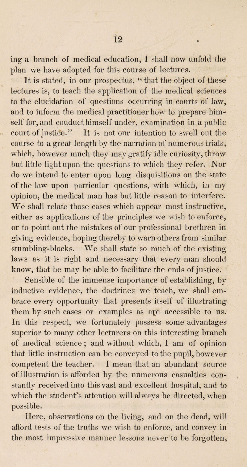 9 ing a branch of medical education, I shall now unfold the plan we have adopted for this course of lectures. It is stated, in our prospectus, ‘‘ that the object of these lectures is, to teach the application of the medical sciences to the elucidation of questions occurring in courts of law, and to inform the medical practitioner how to prepare him¬ self for, and conduct himself under, examination in a public court of justice.” It is not our intention to swell out the course to a great length by the narration of numerous trials, which, however much they may gratify idle curiosity, throw but little light upon the questions to which they refer. Nor do we intend to enter upon long disquisitions on the state of the law upon particular questions, with which, in my opinion, the medical man has but little reason to interfere. We shall relate those cases which appear most in.structive, either as applications of the principles we wish to enforce, or to point out the mistakes of our professional brethren in giving evidence, hoping thereby to warn others from similar stumbling-blocks. We shall state so much of the existing law’s as it is right and necessary that every man should know, that he may be able to facilitate the ends of justice. Sensible of the immense importance of establishing, by inductive evidence, the doctrines we teach, we shall em¬ brace every opportunity that presents itself of illustrating them by such cases or examples as a^;e accessible to us. In this respect, we fortunately possess some advantages superior to many other lecturers on this interesting branch of medical science; and without which, I am of opinion that little instruction can be conveyed to the pupil, however competent the teacher. I mean that an abundant source of illustration is afforded by the numerous casualties con¬ stantly received into this vast and excellent hospital, and to which the student’s attention will always be directed, wdien possible. Here, observations on the living, and on the dead, will afford tests of the truths we wish to enforce, and convey in the most impressive manner lessons never to be forgotten.