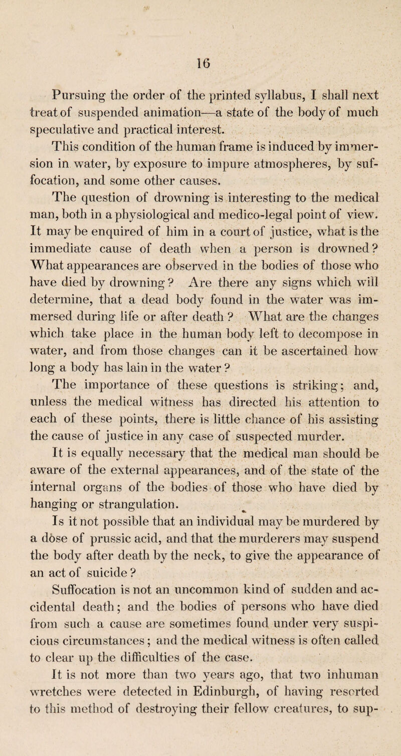 Pursuing the order of the printed syllabus, I shall next treat of suspended animation—a state of the body of much speculative and practical interest. This condition of the human frame is induced by immer¬ sion in water, by exposure to impure atmospheres, by suf¬ focation, and some other causes. The question of drowning is interesting to the medical man, both in a physiological and medico-legal point of view. It ma}^ be enquired of him in a court of justice, what is the immediate cause of death when a person is drowned? What appearances are observed in the bodies of those who have died by drowning ? Are there any signs which will determine, that a dead body found in the water was im¬ mersed during life or after death ? What are the changes wTich take place in the human body left to decompose in water, and from those changes can it be ascertained how long a body has lain in the water ? The importance of these questions is striking; and, unless the medical witness has directed his attention to each of these points, there is little chance of his assisting the cause of justice in any case of suspected murder. It is equally necessary that the medical man should be aware of the external appearances, and of the state of the internal organs of the bodies of those who have died by hanging or strangulation. Is it not possible that an individual maybe murdered by a dose of prussic acid, and that the murderers may suspend the body after death by the neck, to give the appearance of an act of suicide ? Suffocation is not an uncommon kind of sudden and ac¬ cidental death; and the bodies of persons who have died from such a cause are sometimes found under very suspi¬ cious circumstances; and the medical witness is often called to clear up the difficulties of the case. It is not more than two years ago, that two inhuman wretches were detected in Edinburgh, of having resorted to this method of destroying their fellow creatures, to sup-