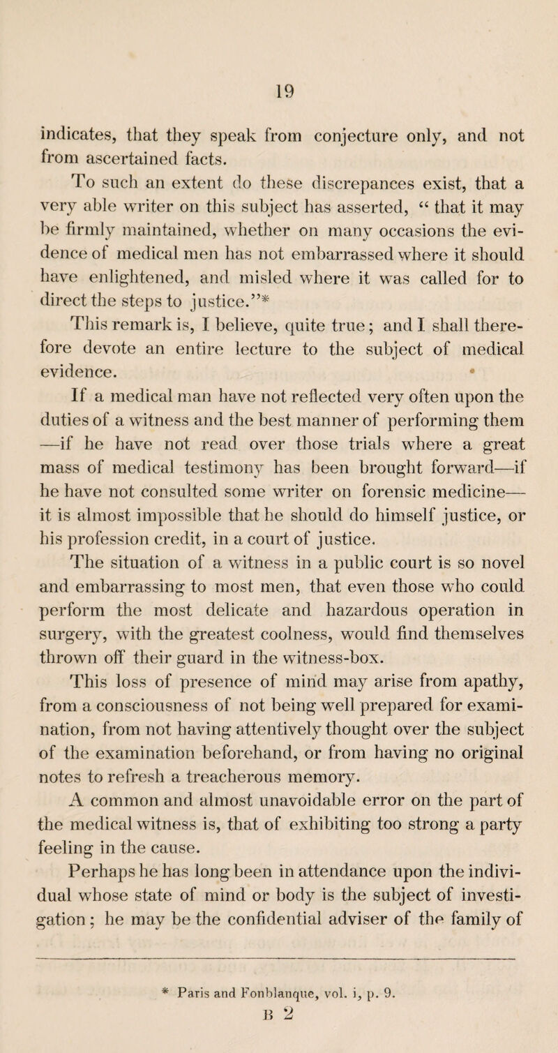 indicates, that they speak from conjecture only, and not from ascertained facts. To such an extent do these discrepances exist, that a very able writer on this subject has asserted, “ that it may be firmly maintained, whether on many occasions the evi¬ dence of medical men has not embarrassed where it should have enlightened, and misled where it was called for to direct the steps to justice.”* This remark is, I believe, quite true; and I shall there¬ fore devote an entire lecture to the subject of medical evidence. • If a medical man have not reflected very often upon the duties of a witness and the best manner of performing them —if he have not read over those trials where a great mass of medical testimony has been brought forward—if he have not consulted some writer on forensic medicine— it is almost impossible that he should do himself justice, or his profession credit, in a court of justice. The situation of a witness in a public court is so novel and embarrassing to most men, that even those who could perform the most delicate and hazardous operation in surgery, with the greatest coolness, would find themselves thrown off their guard in the witness-box. This loss of presence of mind may arise from apathy, from a consciousness of not being well prepared for exami¬ nation, from not having attentively thought over the subject of the examination beforehand, or from having no original notes to refresh a treacherous memory. A common and almost unavoidable error on the part of the medical witness is, that of exhibiting too strong a party feeling in the cause. Perhaps he has long been in attendance upon the indivi¬ dual whose state of mind or body is the subject of investi¬ gation ; he may be the confidential adviser of the family of Paris and Fonblanque, vol. i, p. 9. p 2